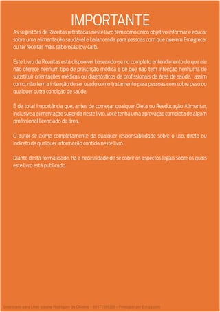 As sugestões de Receitas retratadas neste livro têm como único objetivo informar e educar
sobre uma alimentação saudável e balanceada para pessoas com que querem Emagrecer
ou ter receitas mais saborosas low carb.
Este Livro de Receitas está disponível baseando-se no completo entendimento de que ele
não oferece nenhum tipo de prescrição médica e de que não tem intenção nenhuma de
substituir orientações médicas ou diagnósticos de profissionais da área de saúde, assim
como, não tem a intenção de ser usado como tratamento para pessoas com sobre peso ou
qualquer outra condição de saúde.
É de total importância que, antes de começar qualquer Dieta ou Reeducação Alimentar,
inclusiveaalimentaçãosugeridanestelivro,vocêtenhaumaaprovaçãocompletadealgum
profissional licenciado da área.
O autor se exime completamente de qualquer responsabilidade sobre o uso, direto ou
indireto de qualquer informação contida neste livro.
Diante desta formalidade, há a necessidade de se cobrir os aspectos legais sobre os quais
este livro está publicado.
IMPORTANTE
Licenciado para Lilian josiane Rodrigues de Oliveira - 56171595268 - Protegido por Eduzz.com
 