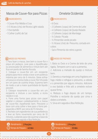 20
Café da Manha & Lanches
Rendimento -
Tempo de Preparo -
Rendimento -
Tempo de Preparo -
MODO DE PREPARO
INGREDIENTES
MODO DE PREPARO
INGREDIENTES
Massa de Couve-flor para Pizzas
- 1 Couve-Flor Média e Crua
- 1/3 Xícara (chá) de Ricota Light ralada
- 1 Ovo batido
- 1 Colher (café) de Sal
1. Para fazer a massa, lave bem a couve-flor e
pique em pedaços. Leve para o liquidificador
ou processador de alimentos e triture bem até
ficar em ponto de farinha flocada.
2. Coloque a couve-flor em um recipiente
próprio para micro-ondas e leve-a em potência
máxima por cerca de 6 minutos. Deixe esfriar
um pouco e envolva toda a couve-flor triturada
em um pano de cozinha limpo. Esprema bem
de modo a sair a maior quantidade de líquido
possível.
3. Coloque novamente a couve-flor em um
recipiente e misture o ovo batido, a ricota
ralada e o sal.
4. Forre uma forma para pizzas com papel
vegetal e coloque cuidadosamente a massa
de couve-flor, espalhando bem. Pressione a
base com uma colher e leve para o forno pré-
aquecido a 180ºC por cerca de 15 minutos.
5. Recheie com ingredientes de sua preferência
e leve ao forno novamente por cerca de 10
minutos, cuidando para não queimar a base da
pizza. Sirva em seguida e Boa Refeição.
Omelete Ocidental
- 6 Ovos
- 2 Colheres (sopa) de Creme de Leite
- 4 Colheres (sopa) de Queijo Ralado
- 2 Colheres (sopa) de Manteiga
- ½ Cebola Picada
- ½ Pimentão verde picado
- ½ Xícara (chá) de Presunto, cortado em
cubos
- Sal e Pimenta-do-reino a gosto
1. Bata os Ovos e o Creme de leite de uma
tigela. Tempere com o sal e a pimenta.
2. Adicione a metade do queijo e misture
bem.
3. Derreta a manteiga em uma frigideira em
fogo médio e refogue o presunto, a cebola
e o pimentão por alguns minutos. Adicione
o ovo batido e frite até a omelete estiver
quase firme.
4. Reduza o fogo depois de um tempo.
Polvilhe o restante do queijo por cima e
dobre a omelete.
5. Sirva em seguida e Boa Refeição.
2 Porções 2 Porções
40 Min 35 Min
Licenciado para Lilian josiane Rodrigues de Oliveira - 56171595268 - Protegido por Eduzz.com
 