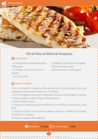 22
Almoço & Jantar
Rendimento - Tempo de Preparo -
MODO DE PREPARO
INGREDIENTES
Filé de Peixe ao Molho de Alcaparras
- 4 Filés de Peixe (Aproximadamente
200g cada)
- 2 Colheres (sopa) de Alcaparras
picadas
- Suco de 1 Limão
- 2 Colheres (sopa) de Creme Vegetal
- Salsinha picada a gosto
- Sal e pimenta-do-reino a gosto
1. Em um recipiente, tempere os filés de peixe com o suco de meio limão, sal e
pimenta-do-reino e deixe marinar por 15 minutos.
2. Em uma frigideira aquecida em fogo baixo, derreta o creme vegetal e coloque
os filés para grelhar até que fiquem bem dourados.
3. Retire os filés e reserve.
4. Coloque na frigideira a outra metade do suco de limão e as alcaparras, mexa
bem.
5. Acomode os filés em um prato e coloque sobre ele o molho de alcaparras.
Polvilhe com a salsinha.
6. Sirva em seguida e Boa Refeição.
2 Porções 40 Min
Imagem - Shutterstock
Licenciado para Lilian josiane Rodrigues de Oliveira - 56171595268 - Protegido por Eduzz.com
 