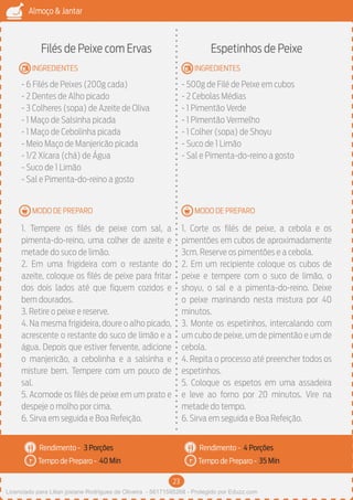 23
Almoço & Jantar
Rendimento -
Tempo de Preparo -
Rendimento -
Tempo de Preparo -
MODO DE PREPARO
INGREDIENTES
MODO DE PREPARO
INGREDIENTES
Filés de Peixe com Ervas
- 6 Filés de Peixes (200g cada)
- 2 Dentes de Alho picado
- 3 Colheres (sopa) de Azeite de Oliva
- 1 Maço de Salsinha picada
- 1 Maço de Cebolinha picada
- Meio Maço de Manjericão picada
- 1/2 Xícara (chá) de Água
- Suco de 1 Limão
- Sal e Pimenta-do-reino a gosto
1. Tempere os filés de peixe com sal, a
pimenta-do-reino, uma colher de azeite e
metade do suco de limão.
2. Em uma frigideira com o restante do
azeite, coloque os filés de peixe para fritar
dos dois lados até que fiquem cozidos e
bem dourados.
3. Retire o peixe e reserve.
4. Na mesma frigideira, doure o alho picado,
acrescente o restante do suco de limão e a
água. Depois que estiver fervente, adicione
o manjericão, a cebolinha e a salsinha e
misture bem. Tempere com um pouco de
sal.
5. Acomode os filés de peixe em um prato e
despeje o molho por cima.
6. Sirva em seguida e Boa Refeição.
Espetinhos de Peixe
- 500g de Filé de Peixe em cubos
- 2 Cebolas Médias
- 1 Pimentão Verde
- 1 Pimentão Vermelho
- 1 Colher (sopa) de Shoyu
- Suco de 1 Limão
- Sal e Pimenta-do-reino a gosto
1. Corte os filés de peixe, a cebola e os
pimentões em cubos de aproximadamente
3cm. Reserve os pimentões e a cebola.
2. Em um recipiente coloque os cubos de
peixe e tempere com o suco de limão, o
shoyu, o sal e a pimenta-do-reino. Deixe
o peixe marinando nesta mistura por 40
minutos.
3. Monte os espetinhos, intercalando com
um cubo de peixe, um de pimentão e um de
cebola.
4. Repita o processo até preencher todos os
espetinhos.
5. Coloque os espetos em uma assadeira
e leve ao forno por 20 minutos. Vire na
metade do tempo.
6. Sirva em seguida e Boa Refeição.
3 Porções 4 Porções
40 Min 35 Min
Licenciado para Lilian josiane Rodrigues de Oliveira - 56171595268 - Protegido por Eduzz.com
 