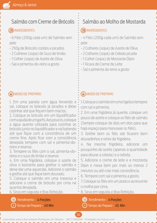 24
Almoço & Jantar
Rendimento -
Tempo de Preparo -
Rendimento -
Tempo de Preparo -
MODO DE PREPARO
INGREDIENTES
MODO DE PREPARO
INGREDIENTES
Salmão com Creme de Brócolis
- 6 Filés (200g cada um) de Salmão sem
pele
- 250g de Brócolis cozidos e picados
- 2 Colheres (sopa) de Suco de limão
- 1 Colher (sopa) de Azeite de Oliva
- Sal e pimenta-do-reino a gosto
1. Em uma panela com água fervendo e
sal, coloque os brócolis já picados e deixe
cozinhar até que fiquem bem macios.
2. Coloque os brócolis em um liquidificador
comaajudadeumgarfo.Aospoucos,coloque
a água quente utilizada para cozinhar os
brócolis junto no liquidificador e vai batendo
até que fique com a consistência de um
creme fino. Após ficar com a consistência
desejada tempere com sal e pimenta-do-
reino e reserve.
3. Tempere os filés com o sal, pimenta-do-
reino e o suco de limão e reserve.
4. Em uma frigideira, coloque o azeite de
oliva o bastante para grelhar o salmão e
deixe dar uma aquecida. Adicione o salmão
e grelhe até que fique bem dourado.
5. Coloque o salmão em uma travessa e
adicione o creme de brócolis por cima na
quantia desejada.
6. Sirva em seguida e Boa Refeição.
Salmão ao Molho de Mostarda
- 4 Filés (200g cada um) de Salmão sem
pele
- 2 Colheres (sopa) de Azeite de Oliva
- 2 Colheres (sopa) de Cebola picada
- 1 Colher (sopa) de Mostarda Dijon
- 1 Xícara de Creme de Leite
- Sal e pimenta do reino a gosto
1.Coloqueosalmãoemumatigelaetempere
com sal e pimenta.
2. Em uma frigideira já quente, coloque um
pouco de azeite e coloque os filés de salmão
(Sempre coloque de dois em dois para que
haja espaço para manusear os filés).
3. Grelhe bem os filés até ficarem bem
douradinhos e retire da frigideira.
4. Na mesma frigideira, adicione um
pouquinho de azeite (apenas a quantidade
para dourar a cebola) e a cebola.
5. Adicione o creme de leite e a mostarda
Dijon e mexa bem por mais ou menos 2
minutos ou até criar mais consistência.
6. Tempere com sal e pimenta a gosto.
7. Coloque os filés em um prato e acrescente
o molho por cima.
8. Sirva em seguida e Boa Refeição.
4 Porções 4 Porções
40 Min 45 Min
Licenciado para Lilian josiane Rodrigues de Oliveira - 56171595268 - Protegido por Eduzz.com
 