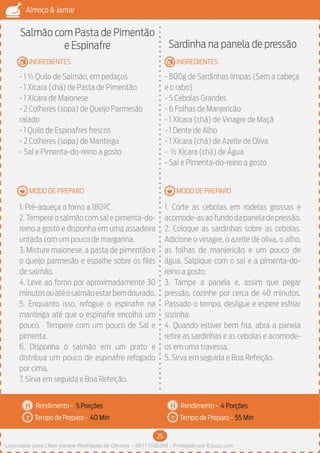25
Almoço & Jantar
Rendimento -
Tempo de Preparo -
Rendimento -
Tempo de Preparo -
MODO DE PREPARO
INGREDIENTES
MODO DE PREPARO
INGREDIENTES
Salmão com Pasta de Pimentão
e Espinafre
- 1 ½ Quilo de Salmão, em pedaços
- 1 Xícara (chá) de Pasta de Pimentão
- 1 Xícara de Maionese
- 2 Colheres (sopa) de Queijo Parmesão
ralado
- 1 Quilo de Espinafres frescos
- 2 Colheres (sopa) de Manteiga
- Sal e Pimenta-do-reino a gosto
1. Pré-aqueça o forno a 180ºC
2.Tempere o salmão com sal e pimenta-do-
reino a gosto e disponha em uma assadeira
untada com um pouco de margarina.
3. Misture maionese, a pasta de pimentão e
o queijo parmesão e espalhe sobre os filés
de salmão.
4. Leve ao forno por aproximadamente 30
minutosouatéosalmãoestarbemdourado.
5. Enquanto isso, refogue o espinafre na
manteiga até que o espinafre encolha um
pouco. Tempere com um pouco de Sal e
pimenta.
6. Disponha o salmão em um prato e
distribua um pouco de espinafre refogado
por cima.
7. Sirva em seguida e Boa Refeição.
Sardinha na panela de pressão
- 800g de Sardinhas limpas (Sem a cabeça
e o rabo)
- 5 Cebolas Grandes
- 6 Folhas de Manjericão
- 1 Xícara (chá) de Vinagre de Maçã
- 1 Dente de Alho
- 1 Xícara (chá) de Azeite de Oliva
- ½ Xícara (chá) de Água
- Sal e Pimenta-do-reino a gosto
1. Corte as cebolas em rodelas grossas e
acomode-asaofundodapaneladepressão.
2. Coloque as sardinhas sobre as cebolas.
Adicione o vinagre, o azeite de oliva, o alho,
as folhas de manjericão e um pouco de
água. Salpique com o sal e a pimenta-do-
reino a gosto.
3. Tampe a panela e, assim que pegar
pressão, cozinhe por cerca de 40 minutos.
Passado o tempo, desligue e espere esfriar
sozinha.
4. Quando estiver bem fria, abra a panela
retire as sardinhas e as cebolas e acomode-
os em uma travessa.
5. Sirva em seguida e Boa Refeição.
5 Porções 4 Porções
40 Min 55 Min
Licenciado para Lilian josiane Rodrigues de Oliveira - 56171595268 - Protegido por Eduzz.com
 