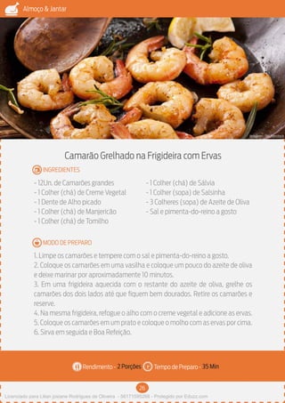 26
Almoço & Jantar
Rendimento - Tempo de Preparo -
MODO DE PREPARO
INGREDIENTES
Camarão Grelhado na Frigideira com Ervas
- 12Un. de Camarões grandes
- 1 Colher (chá) de Creme Vegetal
- 1 Dente de Alho picado
- 1 Colher (chá) de Manjericão
- 1 Colher (chá) de Tomilho
- 1 Colher (chá) de Sálvia
- 1 Colher (sopa) de Salsinha
- 3 Colheres (sopa) de Azeite de Oliva
- Sal e pimenta-do-reino a gosto
1. Limpe os camarões e tempere com o sal e pimenta-do-reino a gosto.
2. Coloque os camarões em uma vasilha e coloque um pouco do azeite de oliva
e deixe marinar por aproximadamente 10 minutos.
3. Em uma frigideira aquecida com o restante do azeite de oliva, grelhe os
camarões dos dois lados até que fiquem bem dourados. Retire os camarões e
reserve.
4. Na mesma frigideira, refogue o alho com o creme vegetal e adicione as ervas.
5. Coloque os camarões em um prato e coloque o molho com as ervas por cima.
6. Sirva em seguida e Boa Refeição.
2 Porções 35 Min
Imagem - Shutterstock
Licenciado para Lilian josiane Rodrigues de Oliveira - 56171595268 - Protegido por Eduzz.com
 