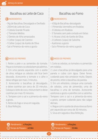 27
Almoço & Jantar
Rendimento -
Tempo de Preparo -
Rendimento -
Tempo de Preparo -
MODO DE PREPARO
INGREDIENTES
MODO DE PREPARO
INGREDIENTES
Bacalhau ao Leite de Coco
- 1Kg de Bacalhau Dessalgado e Desfiado
- 200ml de Leite de Coco
- 1 Cebola Grande Picada
- 2 Tomates Médios
- 2 Dentes de Alho amassados
- 1 Colher (sopa) de Coentro
- 1 Colher (sopa) de Azeite de Oliva
- Sal e Pimenta-do-reino a gosto
1. Retire a pele e as sementes do tomate.
Piqueostomateseacebolabempicadinhos.
2. Em uma panela aquecida com o azeite
de oliva, refogue as cebolas até ficar bem
dourada. Acrescente o tomate e o alho e
deixe refogar por mais 2 minutos.
3. Acrescente o bacalhau já dessalgado,
e deixe cozinhar por cerca de 20 minutos.
Coloque o leite de coco, misture bem e deixe
cozinhar por mais 10 minutos.
4. Tempere com o sal e a pimenta-do-reino
a gosto.
5. Retire do fogo e sirva em seguida.
6. Boa Refeição.
Bacalhau ao Forno
- 450g de Bacalhau dessalgado
- 1 Pimentão Vermelho em Rodelas
- 3 Cebolas em Rodelas
- 3 Tomates sem pele cortado em fatias
- ½ Xícara (chá) de Azeite de Oliva
- 2 Colheres (sopa) de Salsinha
- Azeitonas a gosto
- Sal e Pimenta-do-reino a gosto
1. Corte as cebolas, os tomates e o pimentão
em rodelas.
2. Leve o bacalhau já dessalgado para uma
panela e cubra com água. Deixe ferver,
cuidando para não amolecer muito. Depois
de pronto, retire o bacalhau da panela.
3. Em um refratário, coloque uma camada
de cebolas, uma de pimentão, uma de
bacalhau e uma de tomates. Acrescente
azeitonas a gosto e polvilhe com a salsinha.
Tempere com o sal e a pimenta-do-reino
a gosto, sempre cuidando para não salgar
demais.
4.Reguecomoazeitedeolivaeleveaoforno
pré-aquecido por cerca de 30 minutos.
5. Sirva em seguida e Boa Refeição.
4 Porções 4 Porções
40 Min 55 Min
Licenciado para Lilian josiane Rodrigues de Oliveira - 56171595268 - Protegido por Eduzz.com
 