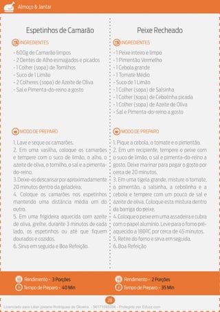 28
Almoço & Jantar
Rendimento -
Tempo de Preparo -
Rendimento -
Tempo de Preparo -
MODO DE PREPARO
INGREDIENTES
MODO DE PREPARO
INGREDIENTES
Espetinhos de Camarão
- 600g de Camarão limpos
- 2 Dentes de Alho esmagados e picados
- 1 Colher (sopa) de Tomilhos
- Suco de 1 Limão
- 2 Colheres (sopa) de Azeite de Oliva
- Sal e Pimenta-do-reino a gosto
1. Lave e seque os camarões.
2. Em uma vasilha, coloque os camarões
e tempere com o suco de limão, o alho, o
azeite de oliva, o tomilho, o sal e a pimenta-
do-reino.
3.Deixe-osdescansarporaproximadamente
20 minutos dentro da geladeira.
4. Coloque os camarões nos espetinhos
mantendo uma distância média um do
outro.
5. Em uma frigideira aquecida com azeite
de oliva, grelhe, durante 3 minutos de cada
lado, os espetinhos ou até que fiquem
dourados e cozidos.
6. Sirva em seguida e Boa Refeição.
Peixe Recheado
- 1 Peixe inteiro e limpo
- 1 Pimentão Vermelho
- 1 Cebola grande
- 1 Tomate Médio
- Suco de 1 Limão
- 1 Colher (sopa) de Salsinha
- 1 Colher (sopa) de Cebolinha picada
- 1 Colher (sopa) de Azeite de Oliva
- Sal e Pimenta-do-reino a gosto
1. Pique a cebola, o tomate e o pimentão.
2. Em um recipiente, tempere o peixe com
o suco de limão, o sal e pimenta-do-reino a
gosto. Deixe marinar para pegar o gosto por
cerca de 20 minutos.
3. Em uma tigela grande, misture o tomate,
o pimentão, a salsinha, a cebolinha e a
cebola e tempere com um pouco de sal e
azeite de oliva. Coloque esta mistura dentro
da barriga do peixe.
4.Coloqueopeixeemumaassadeiraecubra
comopapelalumínio.Leveparaofornopré-
aquecido a 180ºC por cerca de 45 minutos.
5. Retire do forno e sirva em seguida.
6. Boa Refeição
3 Porções 2 Porções
40 Min 35 Min
Licenciado para Lilian josiane Rodrigues de Oliveira - 56171595268 - Protegido por Eduzz.com
 