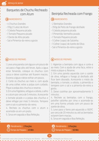 29
Almoço & Jantar
Rendimento -
Tempo de Preparo -
Rendimento -
Tempo de Preparo -
MODO DE PREPARO
INGREDIENTES
MODO DE PREPARO
INGREDIENTES
Barquetes de Chuchu Recheado
com Atum
- 4 Chuchus Grandes
- 170g (1 Lata) de Atum
- 1 Cebola Pequena picada
- 1 Tomate Pequeno picado
- 1 Dente de Alho picado
- Sal e Pimenta-do-reino a gosto
1.Leve uma panela com água e um pouco de
sal para o fogo alto até ferver. Após a água
estar fervendo, coloque os chuchus com
casca e deixe cozinhar até ficarem macios.
Escorra a água e deixe esfriar um pouco.
2. Corte os chuchus ao meio e, com ajuda
de uma colher, retire a polpa com cuidado.
Pique a polpa dos chuchus e reserve.
3.Emumafrigideira,refogueacebola,oalho
e o atum por cerca de 5 minutos. Acrescente
o tomate picado e a polpa dos chuchus e
deixe refogar por mais 5 minutos. Tempere
com o sal e a pimenta-do-reino.
4. Recheio os chuchus com o atum e
acomode-os em um prato.
5. Sirva em seguida e Boa Refeição.
Berinjela Recheada com Frango
- 2 Berinjelas Grandes
- 350g de Peito de Frango desfiado
- 1 Cebola pequena picada
- 1 Pimentão Vermelho picado
- 1 Tomate Pequeno picado
- 1 Colher (sopa) de Salsinha
- 1 Colher (sopa) de Azeite de Oliva
- Sal e Pimenta-do-reino a gosto
1. Higienize a berinjela com água e corte-a
ao meio. Com a ajuda de uma faca, retire o
miolo e pique-o. Reserve.
2. Em uma panela aquecida com o azeite
de oliva, refogue o frango já desfiado até
ficar bem dourado. Acrescente o miolo da
berinjela, o tomate, a cebola, o pimentão e
tempere com o sal e a pimenta-do-reino a
gosto.
3. Deixe cozinhar por aproximadamente 5
minutos.
4. Recheie as berinjelas com o frango,
polvilhe salsinha por cima e acomode-as
em uma forma untada com um pouco de
azeite de oliva.
5. Leve para o forno pré-aquecido a 160ºC
por cerca de 20 minutos ou até as berinjelas
estarem bem macias.
6. Sirva em seguida e Boa Refeição.
2 Porções 3 Porções
45 Min 50 Min
Licenciado para Lilian josiane Rodrigues de Oliveira - 56171595268 - Protegido por Eduzz.com
 