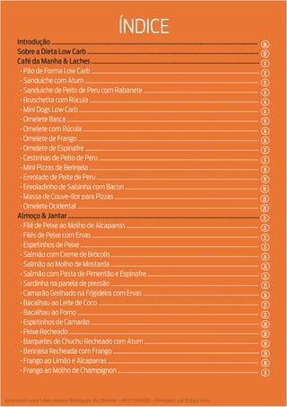 3
Introdução ............................................................................................................................
Sobre a Dieta Low Carb .......................................................................................................
Café da Manha & Laches .....................................................................................................
• Pão de Forma Low Carb ....................................................................................................................
• Sanduíche com Atum ........................................................................................................................
• Sanduíche de Peito de Peru com Rabanete ...............................................................................
• Bruschetta com Rúcula .....................................................................................................................
• Mini Dogs Low Carb ............................................................................................................................
• Omelete Basca ....................................................................................................................................
• Omelete com Rúcula .........................................................................................................................
• Omelete de Frango .............................................................................................................................
• Omelete de Espinafre ........................................................................................................................
• Cestinhas de Peito de Peru ..............................................................................................................
• Mini Pizzas de Berinjela .....................................................................................................................
• Enrolado de Peite de Peru ................................................................................................................
• Enroladinho de Salsinha com Bacon ............................................................................................
• Massa de Couve-flor para Pizzas ...................................................................................................
• Omelete Ocidental .............................................................................................................................
Almoço & Jantar ...................................................................................................................
• Filé de Peixe ao Molho de Alcaparras ...........................................................................................
• Filés de Peixe com Ervas ...................................................................................................................
• Espetinhos de Peixe ...........................................................................................................................
• Salmão com Creme de Brócolis ......................................................................................................
• Salmão ao Molho de Mostarda ......................................................................................................
• Salmão com Pasta de Pimentão e Espinafre .............................................................................
• Sardinha na panela de pressão ......................................................................................................
• Camarão Grelhado na Frigideira com Ervas ................................................................................
• Bacalhau ao Leite de Coco ...............................................................................................................
• Bacalhau ao Forno .............................................................................................................................
• Espetinhos de Camarão ....................................................................................................................
• Peixe Recheado ...................................................................................................................................
• Barquetes de Chuchu Recheado com Atum ...............................................................................
• Berinjela Recheada com Frango .....................................................................................................
• Frango ao Limão e Alcaparras ........................................................................................................
• Frango ao Molho de Champignon .................................................................................................
ÍNDICE
06
14
17
20
23
25
27
29
12
16
07
14
18
20
23
25
28
30
13
16
11
15
19
21
24
26
28
31
13
17
19
22
24
27
29
Licenciado para Lilian josiane Rodrigues de Oliveira - 56171595268 - Protegido por Eduzz.com
 
