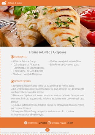 30
Almoço & Jantar
Rendimento - Tempo de Preparo -
MODO DE PREPARO
INGREDIENTES
Frango ao Limão e Alcaparras
- 4 Filés de Peito de Frango
- 1 Colher (sopa) de Alcaparras
- 1 Colher (sopa) de Salsinha picada
- ½ Xícara (chá) de Suco de Limão
- 2 Colheres (sopa) de Margarina
- 1 Colher (sopa) de Azeite de Oliva
- Sal e Pimenta-do-reino a gosto
1. Tempere os filés de frango com o sal e a pimenta-do-reino a gosto.
2. Em uma frigideira aquecida com o azeite de oliva, grelhe os filés de frango até
que fiquem bem dourados. Reserve.
3. Na mesma frigideira, adicione as alcaparras e o suco de limão, deixe por mais
ou menos 1 minuto esquentando. Adicione a salsinha e um pouco de sal, caso
precise.
4. Coloque os filés dentro da frigideira e deixe ele absorver um pouco do molho
por cerca de 1 minuto.
5. Coloque os filés de frango nos pratos e adicione o molho por cima.
6. Sirva em seguida e Boa Refeição.
2 Porções 35 Min
Imagem - Shutterstock
Licenciado para Lilian josiane Rodrigues de Oliveira - 56171595268 - Protegido por Eduzz.com
 