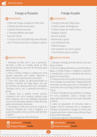 32
Almoço & Jantar
Rendimento -
Tempo de Preparo -
Rendimento -
Tempo de Preparo -
MODO DE PREPARO
INGREDIENTES
MODO DE PREPARO
INGREDIENTES
Frango a Pizzaiolo
- 1 Peito de Frango cortado em Filés finos
- 2 Dentes de Alho amassados
- 1 Cebola Pequena picada
- 2 Tomates Médios sem pele
- Suco de 1 limão
- ½ Xícara (chá) de Queijo Muçarela Ralado
- Sal e Pimenta-do-reino e Orégano a gosto
1. Tempere os filés com o sal, a pimenta-
do-reino, o alho e o limão. Deixe os filés
descansando por cerca de 30 minutos para
tomar gosto.
2. Para o molho, refogue a cebola em uma
panela aquecida com azeite. Adicione o
alho, misture e acrescente os tomates.
3. Com uma colher, vá desmanchando os
tomates. Cozinhe em fogo baixo até que
os tomates se desmanchem por completo.
Tempere com o sal, a pimenta-do-reino a
gosto.
4. Depois que o molho estiver pronto,
coloque-o em uma travessa própria para
forno. Reserve. Em uma frigideira aquecida
com um fio de azeite, grelhe os filés dos dois
lados até estarem dourados.
5. Acomode os filés por cima do molho na
travessa. Polvilhe por cima o orégano e o
queijo muçarela e leve ao forno até derreter
o queijo.
6. Sirva em seguida e Boa Refeição.
Frango Assado
- 1 Frango inteiro de 1,5Kg limpo
- 1 Colher (sopa) de Margarina
- 1 Colher (sopa) de molho Shoyu
- Orégano a gosto
- Alecrim a gosto
- Manjericão a gosto
- Suco de Meio limão
- 200ml de água
- Sal e pimenta-do-reino a gosto
- 1 Saco Plástico para Cozinhar
1. Coloque o frango já limpo dentro do saco
para cozinhar.
2. Em uma tigela adicione o suco de limão, a
água, o molho Shoyu, o orégano, o alecrim,
o manjericão, o sal e a pimenta-do-reino a
gosto e misture bem.
3.Coloqueestamisturadentrodosacojunto
com o frango e amarre bem. Depois de estar
amarrado sacuda para que os temperos se
misturem bem ao frango. Deixe marinar por
1 hora.
4. Retira o frango do saco plástico e coloque
em uma assadeira. Cubra o frango com
papel alumínio e leve ao forno pré-aquecido
a 200ºC.
5. Após se passarem 30 minutos retire o
frango o forno e pincele com a margarina.
Coloque novamente o frango no forno sem
o papel alumínio e deixe assar até que fique
macio e bem dourado.
6. Sirva em seguida e Boa Refeição.
4 Porções 6 Porções
40 Min 60 Min
Licenciado para Lilian josiane Rodrigues de Oliveira - 56171595268 - Protegido por Eduzz.com
 