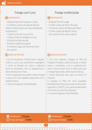 33
Almoço & Jantar
Rendimento -
Tempo de Preparo -
Rendimento -
Tempo de Preparo -
MODO DE PREPARO
INGREDIENTES
MODO DE PREPARO
INGREDIENTES
Frango com Curry
- 250g de Peito de Frango em cubos
- 2 Colheres (sopa) de Iogurte Natural
(Olhar o Rótulo para ver a quantidade de
Carboidrato)
- 1 Colher (chá) de Curry em Pó
- 1 Colher (chá) de Gengibre em pó
- 3 Dentes de Alho picado
- Pimenta calabresa a gosto
- 3 Colheres (sopa) de Azeite de Oliva
- Sal a gosto
1. Em um recipiente, misture bem o iogurte,
o alho, o curry, o sal, a pimenta e o gengibre.
2. Corte os frangos em cubos e adicione
junto ao recipiente com os ingredientes e
deixe marinar por 1 hora.
3.Com a ajuda de uma colher,retire o frango
e doure em uma frigideira aquecida com o
azeite de oliva.
4. Sirva em seguida e Boa Refeição.
Frango na Mostarda
- 500g de Filé de Frango
- 1 Colher (sopa) de Alho triturado
- 2 Colheres (sopa) de Mostarda Dijon
- 1 Colher (sopa) de Molho Shoyu
- Sal e pimenta-do-reino a gosto
1. Em uma travessa, coloque os filés de
frango já cortados, o alho triturado, o molho
shoyu, a mostarda, o sal e a pimenta-do-
reino e misture bem com as mãos para que
o frango fique todo coberto pela mistura.
2. Deixe descansar por mais ou menos 15
minutos.
3. Coloque os filés em uma assadeira
antiaderente e leve para assar no forno pré-
aquecido a (180°C) por aproximadamente
20 minutos ou até ficar dourado.
4. Sirva em seguida e Boa Refeição.
2 Porções 2 Porções
40 Min 35 Min
Licenciado para Lilian josiane Rodrigues de Oliveira - 56171595268 - Protegido por Eduzz.com
 