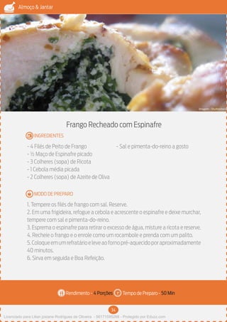 34
Almoço & Jantar
Rendimento - Tempo de Preparo -
MODO DE PREPARO
INGREDIENTES
Frango Recheado com Espinafre
- 4 Filés de Peito de Frango
- ½ Maço de Espinafre picado
- 3 Colheres (sopa) de Ricota
- 1 Cebola média picada
- 2 Colheres (sopa) de Azeite de Oliva
- Sal e pimenta-do-reino a gosto
1. Tempere os filés de frango com sal. Reserve.
2. Em uma frigideira, refogue a cebola e acrescente o espinafre e deixe murchar,
tempere com sal e pimenta-do-reino.
3. Esprema o espinafre para retirar o excesso de água, misture a ricota e reserve.
4. Recheie o frango e o enrole como um rocambole e prenda com um palito.
5.Coloqueemumrefratárioeleveaofornopré-aquecidoporaproximadamente
40 minutos.
6. Sirva em seguida e Boa Refeição.
4 Porções 50 Min
Imagem - Shutterstock
Licenciado para Lilian josiane Rodrigues de Oliveira - 56171595268 - Protegido por Eduzz.com
 