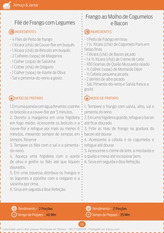 35
Almoço & Jantar
Rendimento -
Tempo de Preparo -
Rendimento -
Tempo de Preparo -
MODO DE PREPARO
INGREDIENTES
MODO DE PREPARO
INGREDIENTES
Filé de Frango com Legumes
- 4 Filés de Peito de frango
- 1 Xícara (chá) de Couve-flor em buquês
- 1 Xícara (chá) de Brócolis em buquês
- 2 Colheres (sopa) de Margarina
- 1 Colher (sopa) de Salsinha
- 1 Colher (chá) de Orégano
- 1 Colher (sopa) de Azeite de Oliva
- Sal e pimenta-do-reino a gosto
1.Emumapanelacomáguafervente,cozinhe
os brócolis e a couve-flor por 5 minutos.
2. Derreta a margarina em uma frigideira
em fogo médio. Acrescente os brócolis e a
couve-flor e refogue por mais ou menos 6
minutos, mexendo sempre de tempos em
tempos. Reserve
3. Tempere os filés com o sal e a pimenta-
do-reino.
4. Aqueça uma frigideira com o azeite
de oliva e grelhe os filés até que fiquem
dourados.
5. Em uma travessa distribua os frangos e
os legumes e polvilhe com o orégano e a
salsinha por cima.
6. Sirva em seguida e Boa Refeição.
Frango ao Molho de Cogumelos
e Bacon
- 1 Peito de Frango em tiras
- 1 ½ Xícara (chá) de Cogumelo Paris em
fatias finas
- 1 Xícara (chá) de Bacon picado
- 1 e ½ Xícara (chá) de Creme de Leite
- 100 Gramas de Queijo Mussarela ralado
- ½ Colher (sopa) de Mostarda Dijon
- ½ Cebola pequena picada
- 2 dentes de alho picado
- Sal, Pimenta-do-reino e Salvia fresca a
gosto
1. Tempere o frango com salvia, alho, sal e
pimenta do reino
2.Emumafrigideiragrande,refogueobacon
até ficar dourado
3. Frite as tiras de frango na gordura do
bacon até dourar
4. Acrescente a cebola e os cogumelos e
refogue até dourar
5. Acrescente o creme de leite, a mostarda e
o queijo e mexa até incorporar bem.
6. Sirva em seguida e Boa Refeição.
2 Porções 2 Porções
40 Min 35 Min
Licenciado para Lilian josiane Rodrigues de Oliveira - 56171595268 - Protegido por Eduzz.com
 