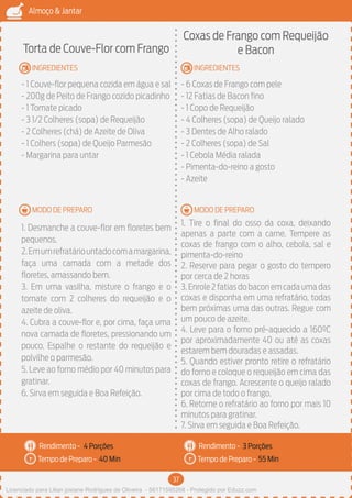 37
Almoço & Jantar
Rendimento -
Tempo de Preparo -
Rendimento -
Tempo de Preparo -
MODO DE PREPARO
INGREDIENTES
MODO DE PREPARO
INGREDIENTES
Torta de Couve-Flor com Frango
- 1 Couve-flor pequena cozida em água e sal
- 200g de Peito de Frango cozido picadinho
- 1 Tomate picado
- 3 1/2 Colheres (sopa) de Requeijão
- 2 Colheres (chá) de Azeite de Oliva
- 1 Colhers (sopa) de Queijo Parmesão
- Margarina para untar
1. Desmanche a couve-flor em floretes bem
pequenos.
2.Emumrefratáriountadocomamargarina,
faça uma camada com a metade dos
floretes, amassando bem.
3. Em uma vasilha, misture o frango e o
tomate com 2 colheres do requeijão e o
azeite de oliva.
4. Cubra a couve-flor e, por cima, faça uma
nova camada de floretes, pressionando um
pouco. Espalhe o restante do requeijão e
polvilhe o parmesão.
5. Leve ao forno médio por 40 minutos para
gratinar.
6. Sirva em seguida e Boa Refeição.
Coxas de Frango com Requeijão
e Bacon
- 6 Coxas de Frango com pele
- 12 Fatias de Bacon fino
- 1 Copo de Requeijão
- 4 Colheres (sopa) de Queijo ralado
- 3 Dentes de Alho ralado
- 2 Colheres (sopa) de Sal
- 1 Cebola Média ralada
- Pimenta-do-reino a gosto
- Azeite
1. Tire o final do osso da coxa, deixando
apenas a parte com a carne. Tempere as
coxas de frango com o alho, cebola, sal e
pimenta-do-reino
2. Reserve para pegar o gosto do tempero
por cerca de 2 horas
3.Enrole2fatiasdobaconemcadaumadas
coxas e disponha em uma refratário, todas
bem próximas uma das outras. Regue com
um pouco de azeite.
4. Leve para o forno pré-aquecido a 160ºC
por aproximadamente 40 ou até as coxas
estarem bem douradas e assadas.
5. Quando estiver pronto retire o refratário
do forno e coloque o requeijão em cima das
coxas de frango. Acrescente o queijo ralado
por cima de todo o frango.
6. Retorne o refratário ao forno por mais 10
minutos para gratinar.
7. Sirva em seguida e Boa Refeição.
4 Porções 3 Porções
40 Min 55 Min
Licenciado para Lilian josiane Rodrigues de Oliveira - 56171595268 - Protegido por Eduzz.com
 