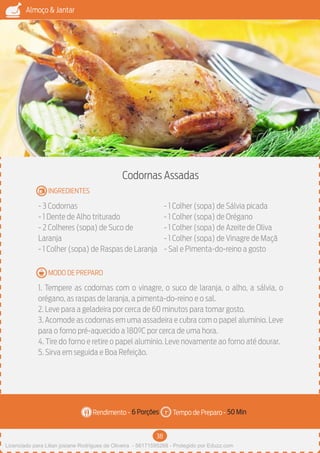 38
Almoço & Jantar
Rendimento - Tempo de Preparo -
MODO DE PREPARO
INGREDIENTES
Codornas Assadas
- 3 Codornas
- 1 Dente de Alho triturado
- 2 Colheres (sopa) de Suco de
Laranja
- 1 Colher (sopa) de Raspas de Laranja
- 1 Colher (sopa) de Sálvia picada
- 1 Colher (sopa) de Orégano
- 1 Colher (sopa) de Azeite de Oliva
- 1 Colher (sopa) de Vinagre de Maçã
- Sal e Pimenta-do-reino a gosto
1. Tempere as codornas com o vinagre, o suco de laranja, o alho, a sálvia, o
orégano, as raspas de laranja, a pimenta-do-reino e o sal.
2. Leve para a geladeira por cerca de 60 minutos para tomar gosto.
3. Acomode as codornas em uma assadeira e cubra com o papel alumínio. Leve
para o forno pré-aquecido a 180ºC por cerca de uma hora.
4. Tire do forno e retire o papel alumínio. Leve novamente ao forno até dourar.
5. Sirva em seguida e Boa Refeição.
6 Porções 50 Min
Imagem - Shutterstock
Licenciado para Lilian josiane Rodrigues de Oliveira - 56171595268 - Protegido por Eduzz.com
 