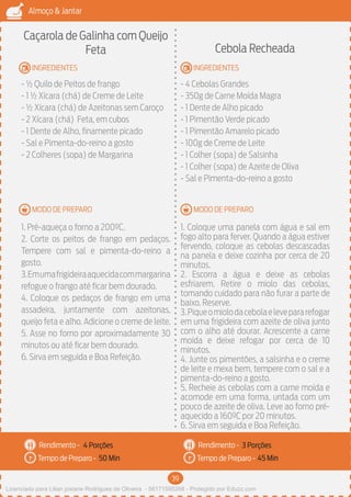 39
Almoço & Jantar
Rendimento -
Tempo de Preparo -
Rendimento -
Tempo de Preparo -
MODO DE PREPARO
INGREDIENTES
MODO DE PREPARO
INGREDIENTES
Caçarola de Galinha com Queijo
Feta
- ½ Quilo de Peitos de frango
- 1 ½ Xícara (chá) de Creme de Leite
- ½ Xícara (chá) de Azeitonas sem Caroço
- 2 Xícara (chá) Feta, em cubos
- 1 Dente de Alho, finamente picado
- Sal e Pimenta-do-reino a gosto
- 2 Colheres (sopa) de Margarina
1. Pré-aqueça o forno a 200ºC.
2. Corte os peitos de frango em pedaços.
Tempere com sal e pimenta-do-reino a
gosto.
3.Emumafrigideiraaquecidacommargarina
refogue o frango até ficar bem dourado.
4. Coloque os pedaços de frango em uma
assadeira, juntamente com azeitonas,
queijo feta e alho. Adicione o creme de leite.
5. Asse no forno por aproximadamente 30
minutos ou até ficar bem dourado.
6. Sirva em seguida e Boa Refeição.
Cebola Recheada
- 4 Cebolas Grandes
- 350g de Carne Moída Magra
- 1 Dente de Alho picado
- 1 Pimentão Verde picado
- 1 Pimentão Amarelo picado
- 100g de Creme de Leite
- 1 Colher (sopa) de Salsinha
- 1 Colher (sopa) de Azeite de Oliva
- Sal e Pimenta-do-reino a gosto
1. Coloque uma panela com água e sal em
fogo alto para ferver. Quando a água estiver
fervendo, coloque as cebolas descascadas
na panela e deixe cozinha por cerca de 20
minutos.
2. Escorra a água e deixe as cebolas
esfriarem. Retire o miolo das cebolas,
tomando cuidado para não furar a parte de
baixo. Reserve.
3.Piqueomiolodacebolaelevepararefogar
em uma frigideira com azeite de oliva junto
com o alho até dourar. Acrescente a carne
moída e deixe refogar por cerca de 10
minutos.
4. Junte os pimentões, a salsinha e o creme
de leite e mexa bem, tempere com o sal e a
pimenta-do-reino a gosto.
5. Recheie as cebolas com a carne moída e
acomode em uma forma, untada com um
pouco de azeite de oliva. Leve ao forno pré-
aquecido a 160ºC por 20 minutos.
6. Sirva em seguida e Boa Refeição.
4 Porções 3 Porções
50 Min 45 Min
Licenciado para Lilian josiane Rodrigues de Oliveira - 56171595268 - Protegido por Eduzz.com
 
