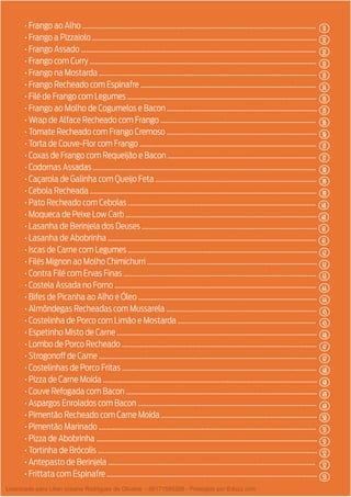 4
• Frango ao Alho ....................................................................................................................................
• Frango a Pizzaiolo ...............................................................................................................................
• Frango Assado .....................................................................................................................................
• Frango com Curry ................................................................................................................................
• Frango na Mostarda ...........................................................................................................................
• Frango Recheado com Espinafre ...................................................................................................
• Filé de Frango com Legumes ...........................................................................................................
• Frango ao Molho de Cogumelos e Bacon .....................................................................................
• Wrap de Alface Recheado com Frango ........................................................................................
• Tomate Recheado com Frango Cremoso .....................................................................................
• Torta de Couve-Flor com Frango ....................................................................................................
• Coxas de Frango com Requeijão e Bacon ....................................................................................
• Codornas Assadas ..............................................................................................................................
• Caçarola de Galinha com Queijo Feta ...........................................................................................
• Cebola Recheada ................................................................................................................................
• Pato Recheado com Cebolas ..........................................................................................................
• Moqueca de Peixe Low Carb ............................................................................................................
• Lasanha de Berinjela dos Deuses ...................................................................................................
• Lasanha de Abobrinha ......................................................................................................................
• Iscas de Carne com Legumes ...........................................................................................................
• Filés Mignon ao Molho Chimichurri ................................................................................................
• Contra Filé com Ervas Finas .............................................................................................................
• Costela Assada no Forno ..................................................................................................................
• Bifes de Picanha ao Alho e Óleo .....................................................................................................
• Almôndegas Recheadas com Mussarela .....................................................................................
• Costelinha de Porco com Limão e Mostarda ..............................................................................
• Espetinho Misto de Carne .................................................................................................................
• Lombo de Porco Recheado ..............................................................................................................
• Strogonoff de Carne ...........................................................................................................................
• Costelinhas de Porco Fritas ..............................................................................................................
• Pizza de Carne Moída .........................................................................................................................
• Couve Refogada com Bacon ............................................................................................................
• Aspargos Enrolados com Bacon .....................................................................................................
• Pimentão Recheado com Carne Moída ........................................................................................
• Pimentão Marinado ...........................................................................................................................
• Pizza de Abobrinha .............................................................................................................................
• Tortinha de Brócolis ............................................................................................................................
• Antepasto de Berinjela .....................................................................................................................
• Frittata com Espinafre .......................................................................................................................
31
35
38
40
43
45
47
49
33
36
32
35
39
41
43
45
48
50
52
33
37
32
36
39
41
44
46
48
51
52
51
53
34
37
40
42
44
47
49
Licenciado para Lilian josiane Rodrigues de Oliveira - 56171595268 - Protegido por Eduzz.com
 