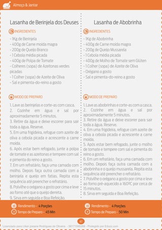 41
Almoço & Jantar
Rendimento -
Tempo de Preparo -
Rendimento -
Tempo de Preparo -
MODO DE PREPARO
INGREDIENTES
MODO DE PREPARO
INGREDIENTES
Lasanha de Berinjela dos Deuses
- 1Kg de Berinjela
- 400g de Carne moída magra
- 200g de Queijo Branco
- 1 Cebola média picada
- 400g de Polpa de Tomate
- Colheres (sopa) de Azeitonas verdes
picadas
- 1 Colher (sopa) de Azeite de Oliva
- Sal e pimenta-do-reino a gosto
1. Lave as berinjelas e corte-as com casca.
2. Cozinhe em água e sal por
aproximadamente 5 minutos.
3. Retire da água e deixe escorrer para sair
toda a água. Reserve.
5. Em uma frigideira, refogue com azeite de
oliva a cebola picada e acrescente a carne
moída.
6. Após estar bem refogado, junte a polpa
de tomate e as azeitonas e tempere com sal
e pimenta do reino a gosto.
7. Em um refratário, faça uma camada com
molho. Depois faça outra camada com a
berinjela e queijo em fatias. Repita esta
sequência até preencher o refratário.
8.Polvilhe o orégano a gosto por cima e leve
ao forno até que o queijo derreta.
9. Sirva em seguida e Boa Refeição.
Lasanha de Abobrinha
- 1Kg de Abobrinha
- 400g de Carne moída magra
- 200g de Queijo Mussarela
- 1 Cebola média picada
- 400g de Molho de Tomate sem Glúten
- 1 Colher (sopa) de Azeite de Oliva
- Orégano a gosto
- Sal e pimenta-do-reino a gosto
1.Laveasabobrinhasecorte-ascomacasca.
2. Cozinhe em água e sal por
aproximadamente 5 minutos.
3. Retire da água e deixe escorrer para sair
toda a água. Reserve.
4. Em uma frigideira, refogue com azeite de
oliva a cebola picada e acrescente a carne
moída.
5. Após estar bem refogado, junte o molho
de tomate e tempere com sal e pimenta do
reino a gosto.
6. Em um refratário, faça uma camada com
molho. Depois faça outra camada com a
abobrinha e o queijo mussarela. Repita esta
sequência até preencher o refratário.
7. Polvilhe o orégano a gosto por cima e leve
ao forno pré-aquecido a 160ºC por cerca de
15 minutos.
8. Sirva em seguida e Boa Refeição.
4 Porções 4 Porções
45 Min 50 Min
Licenciado para Lilian josiane Rodrigues de Oliveira - 56171595268 - Protegido por Eduzz.com
 