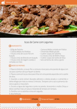 42
Almoço & Jantar
Rendimento - Tempo de Preparo -
MODO DE PREPARO
INGREDIENTES
Iscas de Carne com Legumes
- 500g de Patinho
- 1 Cebola Média em Rodelas
- 1 Xícara (chá) de Couve-flor em
buquês
- 1 Xícara (chá) de Brócolis em buquês
- 1 Xícara (chá) de Vagem cozidas e
cortadas ao meio
- Cenoura Média cortada em Palitos
- 1 Pimentão Médio picado
- 1 Colher (sopa) de Salsinha
- 1/2 Xícara (chá) de Molho Shoyu
- 1 Colher (sopa) de Azeite de Oliva
- Sal e pimenta-do-reino a gosto
1. Pique os brócolis, a couve-flor, a cenoura e leve para uma panela de água com
sal para cozinhar até que fiquem al dente.
2.Piqueacarneemiscaseleveparafritaremumapanelaaquecidacomoazeite
de oliva.
3. Quando a carne estiver dourada adicione a cebola picada e o pimentão e
deixe refogar por mais ou menos 5 minutos.Tempere com o sal e a pimenta-do-
reino a gosto e mexa bem.
4. Escorra a água dos legumes e junte na panela. Acrescente o molho Shoyu e
deixe cozinhar mais um pouco mexendo de tempos em tempos.
5. Polvilhe com a salsinha e sirva em seguida.
6. Boa Refeição.
3 Porções 40 Min
Imagem - Shutterstock
Licenciado para Lilian josiane Rodrigues de Oliveira - 56171595268 - Protegido por Eduzz.com
 