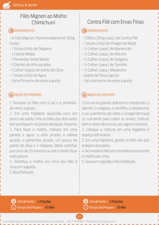 43
Almoço & Jantar
Rendimento -
Tempo de Preparo -
Rendimento -
Tempo de Preparo -
MODO DE PREPARO
INGREDIENTES
MODO DE PREPARO
INGREDIENTES
Filés Mignon ao Molho
Chimichurri
- 6 Filés Mignon (Aproximadamente 300g
Cada)
- 1 Xícara (chá) de Orégano
- 1 Cebola Média
- 1 Pimentão Verde Médio
- 5 Dentes de Alho picados
- 1 Colher (sopa) de Azeite de Oliva
- 1 Xícara (chá) de Água
- Sal e Pimenta-do-reino a gosto
1. Tempere os filés com o sal e a pimenta-
do-reino a gosto.
2. Em uma frigideira aquecida com um
pouco de azeite, frite os bifes dos dois lados
até que fiquem no ponto desejado. Reserve.
3. Para fazer o molho, coloque em uma
panela a água, o alho picado, a cebola
picada, o pimentão picado, um pouco de
azeite de oliva e o orégano. Deixe cozinhar
porcercade20minutosouatéomolhoficar
mais grosso.
4. Distribua o molho por cima dos filés e
sirva em seguida.
5. Boa Refeição.
Contra Filé com Ervas Finas
- 2 Bifes (200g cada ) de Contra Filé
- 1 Xícara (chá) de Vinagre de Maçã
- ½ Colher (sopa) de Manjericão
- ½ Colher (sopa) de Alecrim
- ½ Colher (sopa) de Orégano
- ½ Colher (sopa) de Tomilho
- ½ Colher (sopa) Manjerona
- Azeite de Oliva a gosto
- Sal e pimenta-do-reino a gosto
1.Emumrecipiente,adicioneomanjericão,o
alecrim, o orégano, o tomilho, a manjerona,
osal,apimenta-do-reino,ovinagredemaçã
(o suficiente para cobrir as ervas), misture
bem e deixe descansar por alguns minutos.
2. Coloque a mistura em uma frigideira e
aqueça até reduzir.
3. Em uma frigideira, grelhe os filés até que
estejam dourados.
4.Acomodeosfilésemumpratoeacrescente
o molho por cima.
5. Sirva em seguida e Boa Refeição.
4 Porções 3 Porções
40 Min 35 Min
Licenciado para Lilian josiane Rodrigues de Oliveira - 56171595268 - Protegido por Eduzz.com
 