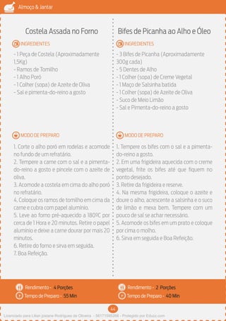 44
Almoço & Jantar
Rendimento -
Tempo de Preparo -
Rendimento -
Tempo de Preparo -
MODO DE PREPARO
INGREDIENTES
MODO DE PREPARO
INGREDIENTES
Costela Assada no Forno
- 1 Peça de Costela (Aproximadamente
1,5Kg)
- Ramos de Tomilho
- 1 Alho Poró
- 1 Colher (sopa) de Azeite de Oliva
- Sal e pimenta-do-reino a gosto
1. Corte o alho poró em rodelas e acomode
no fundo de um refratário.
2. Tempere a carne com o sal e a pimenta-
do-reino a gosto e pincele com o azeite de
oliva.
3. Acomode a costela em cima do alho poró
no refratário.
4. Coloque os ramos de tomilho em cima da
carne e cubra com papel alumínio.
5. Leve ao forno pré-aquecido a 180ºC por
cerca de 1 Hora e 20 minutos. Retire o papel
alumínio e deixe a carne dourar por mais 20
minutos.
6. Retire do forno e sirva em seguida.
7. Boa Refeição.
Bifes de Picanha ao Alho e Óleo
- 3 Bifes de Picanha (Aproximadamente
300g cada)
- 5 Dentes de Alho
- 1 Colher (sopa) de Creme Vegetal
- 1 Maço de Salsinha batida
- 1 Colher (sopa) de Azeite de Oliva
- Suco de Meio Limão
- Sal e Pimenta-do-reino a gosto
1. Tempere os bifes com o sal e a pimenta-
do-reino a gosto.
2. Em uma frigideira aquecida com o creme
vegetal, frite os bifes até que fiquem no
ponto desejado.
3. Retire da frigideira e reserve.
4. Na mesma frigideira, coloque o azeite e
doure o alho, acrescente a salsinha e o suco
de limão e mexa bem. Tempere com um
pouco de sal se achar necessário.
5. Acomode os bifes em um prato e coloque
por cima o molho.
6. Sirva em seguida e Boa Refeição.
4 Porções 2 Porções
55 Min 40 Min
Licenciado para Lilian josiane Rodrigues de Oliveira - 56171595268 - Protegido por Eduzz.com
 