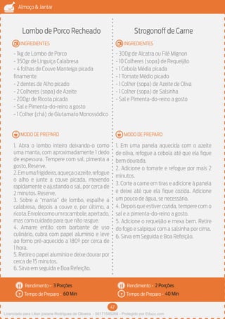 47
Almoço & Jantar
Rendimento -
Tempo de Preparo -
Rendimento -
Tempo de Preparo -
MODO DE PREPARO
INGREDIENTES
MODO DE PREPARO
INGREDIENTES
Lombo de Porco Recheado
- 1kg de Lombo de Porco
- 350gr de Linguiça Calabresa
- 4 folhas de Couve Manteiga picada
finamente
- 2 dentes de Alho picado
- 2 Colheres (sopa) de Azeite
- 200gr de Ricota picada
- Sal e Pimenta-do-reino a gosto
- 1 Colher (chá) de Glutamato Monossódico
1. Abra o lombo inteiro deixando-o como
uma manta, com aproximadamente 1 dedo
de espessura. Tempere com sal, pimenta a
gosto, Reserve.
2.Emumafrigideira,aqueçaoazeite,refogue
o alho e junte a couve picada, mexendo
rapidamente e ajustando o sal, por cerca de
2 minutos. Reserve.
3. Sobre a “manta” de lombo, espalhe a
calabresa, depois a couve e, por último, a
ricota.Enrolecomoumrocambole,apertado,
mas com cuidado para que não rasgue.
4. Amarre então com barbante de uso
culinário, cubra com papel alumínio e leve
ao forno pré-aquecido a 180º por cerca de
1 hora.
5. Retire o papel alumínio e deixe dourar por
cerca de 15 minutos.
6. Sirva em seguida e Boa Refeição.
Strogonoff de Carne
- 300g de Alcatra ou Filé Mignon
- 10 Colheres (sopa) de Requeijão
- 1 Cebola Média picada
- 1 Tomate Médio picado
- 1 Colher (sopa) de Azeite de Oliva
- 1 Colher (sopa) de Salsinha
- Sal e Pimenta-do-reino a gosto
1. Em uma panela aquecida com o azeite
de oliva, refogue a cebola até que ela fique
bem dourada.
2. Adicione o tomate e refogue por mais 2
minutos.
3. Corte a carne em tiras e adicione à panela
e deixe até que ela fique cozida. Adicione
um pouco de água, se necessário.
4. Depois que estiver cozida, tempere com o
sal e a pimenta-do-reino a gosto.
5. Adicione o requeijão e mexa bem. Retire
do fogo e salpique com a salsinha por cima.
6. Sirva em Seguida e Boa Refeição.
3 Porções 2 Porções
60 Min 40 Min
Licenciado para Lilian josiane Rodrigues de Oliveira - 56171595268 - Protegido por Eduzz.com
 