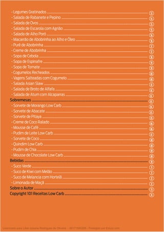 5
• Legumes Gratinados ..........................................................................................................................
• Salada de Rabanete e Pepino ........................................................................................................
• Salada de Ovos ....................................................................................................................................
• Salada de Escarola com Agrião ......................................................................................................
• Salada de Alho Poró ...........................................................................................................................
• Macarrão de Abobrinha ao Alho e Óleo .......................................................................................
• Purê de Abobrinha ..............................................................................................................................
• Creme de Abobrinha ..........................................................................................................................
• Sopa de Cebola ...................................................................................................................................
• Sopa de Espinafre ...............................................................................................................................
• Sopa de Tomate ..................................................................................................................................
• Cogumelos Recheados ......................................................................................................................
• Vagens Salteadas com Cogumelo .................................................................................................
• Salada Asian Slaw ..............................................................................................................................
• Salada de Broto de Alfafa ................................................................................................................
• Salada de Atum com Alcaparras ...................................................................................................
Sobremesas ..........................................................................................................................
• Sorvete de Morango Low Carb ........................................................................................................
• Sorvete de Abacate ............................................................................................................................
• Sorvete de Pitaya ................................................................................................................................
• Creme de Coco Ralado ......................................................................................................................
• Mousse de Café ...................................................................................................................................
• Pudim de Leite Low Carb ..................................................................................................................
• Sorvete de Coco ...................................................................................................................................
• Quindim Low Carb ..............................................................................................................................
• Pudim de Chia ......................................................................................................................................
• Mousse de Chocolate Low Carb ......................................................................................................
Bebidas ..................................................................................................................................
• Suco Verde ............................................................................................................................................
• Suco de Kiwi com Melão ...................................................................................................................
• Suco de Melancia com Hortelã .......................................................................................................
• Limonada de Maçã ............................................................................................................................
Sobre o Autor ........................................................................................................................
Copyright 101 Receitas Low Carb .......................................................................................
53
57
60
63
66
68
71
73
55
59
54
57
61
64
66
69
71
74
56
59
55
58
62
65
67
69
72
56
60
62
65
68
70
72
Licenciado para Lilian josiane Rodrigues de Oliveira - 56171595268 - Protegido por Eduzz.com
 