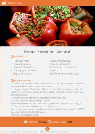 50
Almoço & Jantar
Rendimento - Tempo de Preparo -
MODO DE PREPARO
INGREDIENTES
Pimentão Recheado com Carne Moída
- 1 Pimentão Verde
- 1 Pimentão Amarelo
- 1 Pimentão Vermelho
- 1 Colher (sopa) de Azeite
- 250g de Carne Moída
- 1 Cebola média picada
- 1 Tomate médio picado
- 2 Colheres (sopa) de Salsinha
picada
- Sal e Pimenta-do-reino a gosto
1. Depois de bem lavados, retire a tampa dos pimentões, de forma a poder tampá-los
novamente. Retire todas as sementes e reserve.
3. Em uma panela antiaderente, refogue a carne moída. Assim que estiver bem
sequinha, acrescente a salsinha picada, a cebola, o tomate e tempere com sal e
pimenta-do-reino.
4. Refogue bem até o tomate e a cebola ficarem bem dourados.
5. Junte a salsinha e desligue o fogo. Reserve.
6. Recheie o pimentão com a carne moída ( Aperte bem para não sobrar espaço).
7. Coloque a tampa e prenda com ajuda dos palitos.
8. Leve para assar em uma assadeira antiaderente no forno pré-aquecido (200°C)
por aproximadamente 20 a 30 minutos.
9. Sirva a seguir e Boa Refeição.
3 Porções 50 Min
Imagem - Shutterstock
Licenciado para Lilian josiane Rodrigues de Oliveira - 56171595268 - Protegido por Eduzz.com
 