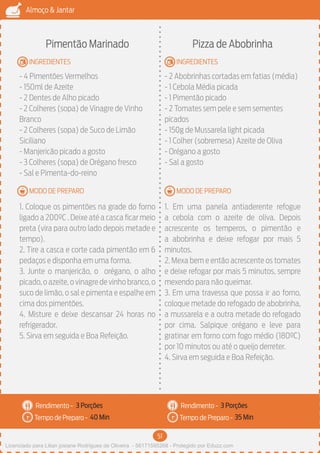 51
Almoço & Jantar
Rendimento -
Tempo de Preparo -
Rendimento -
Tempo de Preparo -
MODO DE PREPARO
INGREDIENTES
MODO DE PREPARO
INGREDIENTES
Pimentão Marinado
- 4 Pimentões Vermelhos
- 150ml de Azeite
- 2 Dentes de Alho picado
- 2 Colheres (sopa) de Vinagre de Vinho
Branco
- 2 Colheres (sopa) de Suco de Limão
Siciliano
- Manjericão picado a gosto
- 3 Colheres (sopa) de Orégano fresco
- Sal e Pimenta-do-reino
1. Coloque os pimentões na grade do forno
ligado a 200ºC . Deixe até a casca ficar meio
preta (vira para outro lado depois metade e
tempo).
2. Tire a casca e corte cada pimentão em 6
pedaços e disponha em uma forma.
3. Junte o manjericão, o orégano, o alho
picado,o azeite,o vinagre de vinho branco,o
suco de limão, o sal e pimenta e espalhe em
cima dos pimentões.
4. Misture e deixe descansar 24 horas no
refrigerador.
5. Sirva em seguida e Boa Refeição.
Pizza de Abobrinha
- 2 Abobrinhas cortadas em fatias (média)
- 1 Cebola Média picada
- 1 Pimentão picado
- 2 Tomates sem pele e sem sementes
picados
- 150g de Mussarela light picada
- 1 Colher (sobremesa) Azeite de Oliva
- Orégano a gosto
- Sal a gosto
1. Em uma panela antiaderente refogue
a cebola com o azeite de oliva. Depois
acrescente os temperos, o pimentão e
a abobrinha e deixe refogar por mais 5
minutos.
2. Mexa bem e então acrescente os tomates
e deixe refogar por mais 5 minutos, sempre
mexendo para não queimar.
3. Em uma travessa que possa ir ao forno,
coloque metade do refogado de abobrinha,
a mussarela e a outra metade do refogado
por cima. Salpique orégano e leve para
gratinar em forno com fogo médio (180ºC)
por 10 minutos ou até o queijo derreter.
4. Sirva em seguida e Boa Refeição.
3 Porções 3 Porções
40 Min 35 Min
Licenciado para Lilian josiane Rodrigues de Oliveira - 56171595268 - Protegido por Eduzz.com
 