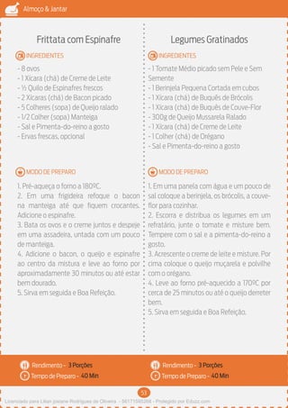 53
Almoço & Jantar
Rendimento -
Tempo de Preparo -
Rendimento -
Tempo de Preparo -
MODO DE PREPARO
INGREDIENTES
MODO DE PREPARO
INGREDIENTES
Frittata com Espinafre
- 8 ovos
- 1 Xícara (chá) de Creme de Leite
- ½ Quilo de Espinafres frescos
- 2 Xícaras (chá) de Bacon picado
- 5 Colheres (sopa) de Queijo ralado
- 1/2 Colher (sopa) Manteiga
- Sal e Pimenta-do-reino a gosto
- Ervas frescas, opcional
1. Pré-aqueça o forno a 180ºC.
2. Em uma frigideira refoque o bacon
na manteiga até que fiquem crocantes.
Adicione o espinafre.
3. Bata os ovos e o creme juntos e despeje
em uma assadeira, untada com um pouco
de manteiga.
4. Adicione o bacon, o queijo e espinafre
ao centro da mistura e leve ao forno por
aproximadamente 30 minutos ou até estar
bem dourado.
5. Sirva em seguida e Boa Refeição.
Legumes Gratinados
- 1 Tomate Médio picado sem Pele e Sem
Semente
- 1 Berinjela Pequena Cortada em cubos
- 1 Xícara (chá) de Buquês de Brócolis
- 1 Xícara (chá) de Buquês de Couve-Flor
- 300g de Queijo Mussarela Ralado
- 1 Xícara (chá) de Creme de Leite
- 1 Colher (chá) de Orégano
- Sal e Pimenta-do-reino a gosto
1. Em uma panela com água e um pouco de
sal coloque a berinjela, os brócolis, a couve-
flor para cozinhar.
2. Escorra e distribua os legumes em um
refratário, junte o tomate e misture bem.
Tempere com o sal e a pimenta-do-reino a
gosto.
3. Acrescente o creme de leite e misture. Por
cima coloque o queijo muçarela e polvilhe
com o orégano.
4. Leve ao forno pré-aquecido a 170ºC por
cerca de 25 minutos ou até o queijo derreter
bem.
5. Sirva em seguida e Boa Refeição.
3 Porções 3 Porções
40 Min 40 Min
Licenciado para Lilian josiane Rodrigues de Oliveira - 56171595268 - Protegido por Eduzz.com
 