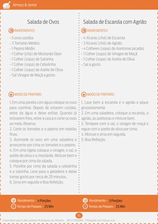 55
Almoço & Jantar
Rendimento -
Tempo de Preparo -
Rendimento -
Tempo de Preparo -
MODO DE PREPARO
INGREDIENTES
MODO DE PREPARO
INGREDIENTES
Salada de Ovos
- 5 ovos cozidos
- 3 Tomates Médios
- 1 Pepino Médio
- 1 Colher (chá) de Mostarda Dijon
- 1 Colher (sopa) de Salsinha
- 1 Colher (sopa) de Cebolinha
- 1 Colher (sopa) de Azeite de Oliva
- Sal Vinagre de Maçã a gosto
1.Em uma panela com água coloque os ovos
para cozinhar. Depois de estarem cozidos,
retire da água e deixe esfriar. Quando já
estiverem frios, retire a casca e corte os ovos
ao meio. Reserve.
2. Corte os tomates e o pepino em rodelas
finas.
3. Acomode os ovos em uma saladeira e
acrescente por cima os tomates e o pepino.
4. Em uma tigela coloque o vinagre, o sal, o
azeite de oliva e a mostarda. Misture bem e
coloque por cima da salada.
5. Polvilhe por cima da salada a cebolinha
e a salsinha. Leve para a geladeira e deixe
tomar gosto por cerca de 20 minutos.
6. Sirva em seguida e Boa Refeição.
Salada de Escarola com Agrião
- 4 Xícaras (chá) de Escarola
- 3 Xícaras (chá) de Agrião
- 4 Colheres (sopa) de Azeitonas picadas
- 1 Colher (sopa) de Vinagre de Maçã
- 1 Colher (sopa) de Azeite de Oliva
- Sal a gosto
1. Lave bem a escarola e o agrião e pique
grosseiramente.
2. Em uma saladeira, coloque a escarola, o
agrião, as azeitonas e misture bem.
3. Tempere com o sal, o vinagre de maçã e
regue com o azeite de oliva por cima.
4. Misture e sirva em seguida.
5. Boa Refeição.
4 Porções 3 Porções
25 Min 25 Min
Licenciado para Lilian josiane Rodrigues de Oliveira - 56171595268 - Protegido por Eduzz.com
 