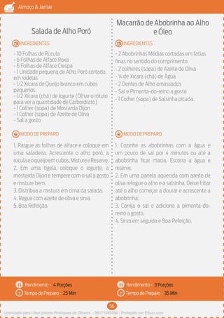 56
Almoço & Jantar
Rendimento -
Tempo de Preparo -
Rendimento -
Tempo de Preparo -
MODO DE PREPARO
INGREDIENTES
MODO DE PREPARO
INGREDIENTES
Salada de Alho Poró
- 10 Folhas de Rúcula
- 6 Folhas de Alface Roxa
- 6 Folhas de Alface Crespa
- 1 Unidade pequena de Alho Poró cortada
em rodelas
- 1/2 Xícara de Queijo branco em cubos
pequenos
- 1/2 Xícara (chá) de Iogurte (Olhar o rótulo
para ver a quantidade de Carboidrato)
- 1 Colher (sopa) de Mostarda Dijon
- 1 Colher (sopa) de Azeite de Oliva
- Sal a gosto
1. Rasgue as folhas de alface e coloque em
uma saladeira. Acrescente o alho poró, a
rúculaeoqueijoemcubos.MistureeReserve.
2. Em uma tigela, coloque o iogurte, a
mostarda Dijon e tempere com o sal a gosto
e misture bem.
3. Distribua a mistura em cima da salada.
4. Regue com azeite de oliva e sirva.
5. Boa Refeição.
Macarrão de Abobrinha ao Alho
e Óleo
- 2 Abobrinhas Médias cortadas em fatias
finas no sentido do comprimento
- 2 colheres (sopa) de Azeite de Oliva
- ¼ de Xícara (chá) de Água
- 2 Dentes de Alho amassados
- Sal e Pimenta-do-reino a gosto
- 1 Colher (sopa) de Salsinha picada.
1. Cozinhe as abobrinhas com a água e
um pouco de sal por 4 minutos ou até a
abobrinha ficar macia. Escorra a água e
reserve.
2. Em uma panela aquecida com azeite de
oliva refogue o alho e a salsinha. Deixe fritar
até o alho começar a dourar e acrescente a
abobrinha;
3. Corrija o sal e adicione a pimenta-do-
reino a gosto.
4. Sirva em seguida e Boa Refeição.
4 Porções 3 Porções
25 Min 35 Min
Licenciado para Lilian josiane Rodrigues de Oliveira - 56171595268 - Protegido por Eduzz.com
 