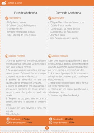 57
Almoço & Jantar
Rendimento -
Tempo de Preparo -
Rendimento -
Tempo de Preparo -
MODO DE PREPARO
INGREDIENTES
MODO DE PREPARO
INGREDIENTES
Purê de Abobrinha
- 900g de Abobrinhas
- 2 Colheres (sopa) de Margarina
- 2 Dentes de Alho
- Tempero Verde picado a gosto
- Sal e Pimenta-do-reino a gosto
1. Corte as abobrinhas em rodelas, coloque
em uma panela com água suficiente para
cobri-las e tempere com sal.
2. Descasque os dentes de alho e adicione
junto a panela. Deixe cozinhar sem tampa
por aproximadamente 10 minutos.
3. Escorra as abobrinhas e leve ao
liquidificador ou amasse com um garfo.
4. Ponha as abobrinhas em uma panela e
acrescente a margarina aos poucos sempre
mexendo para não grudar ao fundo da
panela.
5. Tempere ao seu gosto com o sal e a
pimenta-do-reino e adicione o tempero
verde.
6. Coloque em uma travessa e sirva em
seguida.
7. Boa Refeição.
Creme de Abobrinha
- 800g de Abobrinhas verdes em cubos
- 1 Cebola Grande picada
- 1 Colher (sopa) de Azeite de Oliva
- 4 Xícaras (chá) de Água quente
- Salsinha a gosto
- Sal e Pimenta-do-reino a gosto
1. Em uma frigideira aquecida com o azeite
de oliva, refogue a cebola até que fique bem
dourada. Acrescente as abobrinhas picadas
em cubos e refogue por mais 3 minutos.
2. Adicione a água quente, tempere com o
sal e pimenta-do-reino a gosto cozinhe por
mais 20 minutos.
3. Bata tudo no liquidificador até se formar
um creme homogêneo.
4. Coloque em um prato e polvilhe com a
salsinha por cima.
5. Sirva em seguida e Boa Refeição.
3 Porções 4 Porções
35 Min 35 Min
Licenciado para Lilian josiane Rodrigues de Oliveira - 56171595268 - Protegido por Eduzz.com
 