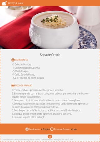 58
Almoço & Jantar
Rendimento - Tempo de Preparo -
MODO DE PREPARO
INGREDIENTES
Sopa de Cebola
- 3 Cebolas Grandes
- 1 Colher (sopa) de Salsinha
- 500ml de Água
- 1 Caldo Zero de Frango
- Sal e Pimenta-do-reino a gosto
1. Corte as cebolas grosseiramente e pique a salsinha.
2. Em uma panela com a água, coloque as cebolas para cozinhar até ficarem
cozidas e meio transparentes.
3. Leve para o liquidificador e bata até obter uma mistura homogênea.
4.Coloque novamente na panela e tempere com o caldo de frango e a pimenta-
do-reino. Caso precise, coloque um pouco de sal.
5. Cozinhe por cerca de 5 minutos ou até ficar na consistência desejada.
6. Coloque a sopa em um prato e polvilhe a salsinha por cima.
7. Sirva em seguida e Boa Refeição.
4 Porções 45 Min
Imagem - Shutterstock
Licenciado para Lilian josiane Rodrigues de Oliveira - 56171595268 - Protegido por Eduzz.com
 
