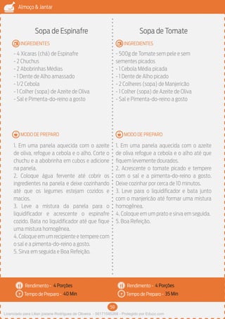 59
Almoço & Jantar
Rendimento -
Tempo de Preparo -
Rendimento -
Tempo de Preparo -
MODO DE PREPARO
INGREDIENTES
MODO DE PREPARO
INGREDIENTES
Sopa de Espinafre
- 4 Xícaras (chá) de Espinafre
- 2 Chuchus
- 2 Abobrinhas Médias
- 1 Dente de Alho amassado
- 1/2 Cebola
- 1 Colher (sopa) de Azeite de Oliva
- Sal e Pimenta-do-reino a gosto
1. Em uma panela aquecida com o azeite
de oliva, refogue a cebola e o alho. Corte o
chuchu e a abobrinha em cubos e adicione
na panela.
2. Coloque água fervente até cobrir os
ingredientes na panela e deixe cozinhando
até que os legumes estejam cozidos e
macios.
3. Leve a mistura da panela para o
liquidificador e acrescente o espinafre
cozido. Bata no liquidificador até que fique
uma mistura homogênea.
4. Coloque em um recipiente e tempere com
o sal e a pimenta-do-reino a gosto.
5. Sirva em seguida e Boa Refeição.
Sopa de Tomate
- 500g de Tomate sem pele e sem
sementes picados
- 1 Cebola Média picada
- 1 Dente de Alho picado
- 2 Colheres (sopa) de Manjericão
- 1 Colher (sopa) de Azeite de Oliva
- Sal e Pimenta-do-reino a gosto
1. Em uma panela aquecida com o azeite
de oliva refogue a cebola e o alho até que
fiquem levemente dourados.
2. Acrescente o tomate picado e tempere
com o sal e a pimenta-do-reino a gosto.
Deixe cozinhar por cerca de 10 minutos.
3. Leve para o liquidificador e bata junto
com o manjericão até formar uma mistura
homogênea.
4. Coloque em um prato e sirva em seguida.
5. Boa Refeição.
4 Porções 4 Porções
40 Min 35 Min
Licenciado para Lilian josiane Rodrigues de Oliveira - 56171595268 - Protegido por Eduzz.com
 