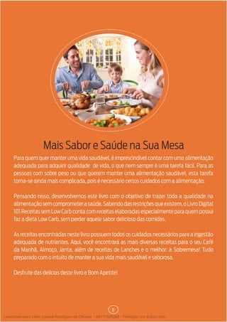 6
Mais Sabor e Saúde na Sua Mesa
Para quem quer manter uma vida saudável, é imprescindível contar com uma alimentação
adequada para adquirir qualidade de vida, o que nem sempre é uma tarefa fácil. Para as
pessoas com sobre peso ou que querem manter uma alimentação saudável, esta tarefa
torna-se ainda mais complicada, pois é necessário certos cuidados com a alimentação.
Pensando nisso, desenvolvemos este livro com o objetivo de trazer toda a qualidade na
alimentaçãosemcomprometerasaúde.Sabendodasrestriçõesqueexistem,oLivroDigital
101 Receitas sem Low Carb conta com receitas elaboradas especialmente para quem possui
faz a dieta Low Carb, sem perder aquele sabor delicioso das comidas.
As receitas encontradas neste livro possuem todos os cuidados necessários para a ingestão
adequada de nutrientes. Aqui, você encontrará as mais diversas receitas para o seu Café
da Manhã, Almoço, Janta, além de receitas de Lanches e o melhor: a Sobremesa! Tudo
preparado com o intuito de manter a sua vida mais saudável e saborosa.
Desfrute das delícias deste livro e Bom Apetite!
Licenciado para Lilian josiane Rodrigues de Oliveira - 56171595268 - Protegido por Eduzz.com
 