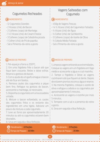 60
Almoço & Jantar
Rendimento -
Tempo de Preparo -
Rendimento -
Tempo de Preparo -
MODO DE PREPARO
INGREDIENTES
MODO DE PREPARO
INGREDIENTES
Cogumelos Recheados
- 12 Cogumelos Grandes
- 2 Xícaras (chá) de Bacon
- 2 Colheres (sopa) de Manteiga
- 1 1/2 Xícara (chá) de Cream Cheese
- 3 Colheres (sopa) de Cebolinha picada
- 1 Colher (chá) de Pó de paprika
- Sal e Pimenta-do-reino a gosto
1. Pré-aqueça o forno a 200°C.
2. Em uma frigideira frite o bacon até que
fique bem crocante. Retire e deixe esfriar.
Reserve a gordura do bacon.
3.Comaajudadeumgarfoemagueobacon
até ele ficar em farelos.
4. Remova caules dos cogumelos e pique
bem fino. Refogue na gordura do bacon,
acrescente a manteiga, se necessário.
5.Disponhaoscogumelosemumaassadeira
untada.
6. Misture o bacon esfarelado, os caules
dos cogumelos fritos e os restante dos
ingredientes em uma tigela. Adicione um
pouco da mistura a cada cogumelo.
7. Leve ao forno por aproximadamente 20
minutos ou até os cogumelos estarem bem
dourados.
8. Sirva em seguida e Boa Refeição.
Vagens Salteadas com
Cogumelo
- 450g de Vagens Frescas
- 1 e ½ Xícara (chá) de Cogumelos Fatiados
- ½ Xícara (chá) de Água
- ½ Colher (chá) de Sal Marinho
- 3 Colheres (sopa) de Azeite de Oliva
- ½ Cebola Média Fatiada
- Sal e Pimenta-do-reino a gosto
1.Limpeasvagensretirandoasextremidades.
Coloque as vagens em um frigideira em fogo
médio e acrescente a água e o sal marinho.
2. Tampe a frigideira e Deixe as vagens
cozinharem até que fiquem al dente. Depois
deestaremprontasescorraaáguaereserve.
3. Na mesma frigideira, coloque o azeite de
oliva e refogue a cebola e os cogumelos por
aproximadamente 5 minutos.
4. Acrescente as vagens e cozinhe por mais
5 minutos.
5. Tempere com o sal e a pimenta-do-reino
a gosto.
6. Sirva em seguida e Boa Refeição.
6 Porções 3 Porções
60 Min 35 Min
Licenciado para Lilian josiane Rodrigues de Oliveira - 56171595268 - Protegido por Eduzz.com
 