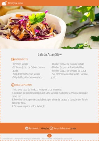 61
Almoço & Jantar
Rendimento - Tempo de Preparo -
MODO DE PREPARO
INGREDIENTES
Salada Asian Slaw
- 1 Pepino ralado
- ½ Xícara (chá) de Cebola branca
ralada
- 50g de Repolho roxo ralado
- 50g de Repolho branco ralado
- 1 Colher (sopa) de Suco de Limão
- 1 Colher (sopa) de Azeite de Oliva
- 1 Colher (sopa) de Vinagre de Maçã
- Sal e Pimenta Calabresa em Flocos a
gosto
1. Misture o suco de limão, o vinagre e o sal e reserve.
2. Coloque os legumes ralados em uma vasilha e adicione a mistura liquida e
mexa bem.
3. Polvilhe com a pimenta calabresa por cima da salada e coloque um fio de
azeite de oliva.
4. Sirva em seguida e Boa Refeição.
4 Porções 25 Min
Imagem - Shutterstock
Licenciado para Lilian josiane Rodrigues de Oliveira - 56171595268 - Protegido por Eduzz.com
 