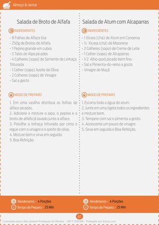 62
Almoço & Jantar
Rendimento -
Tempo de Preparo -
Rendimento -
Tempo de Preparo -
MODO DE PREPARO
INGREDIENTES
MODO DE PREPARO
INGREDIENTES
Salada de Broto de Alfafa
- 8 Folhas de Alface lisa
- 250g de Brotos de Alfafa
- 1 Pepino grande em cubos
- 3 Talos de Aipo picados
- 4 Colheres (sopa) de Semente de Linhaça
Triturada
- 1 Colher (sopa) Azeite de Oliva
- 2 Colheres (sopa) de Vinagre
- Sal a gosto
1. Em uma vasilha distribua as folhas de
alface picadas.
2. Adicione e misture o aipo, o pepino e o
broto de alfafa já lavado junto a alface.
3. Polvilhe a linhaça triturada por cima e
regue com o vinagre e o azeite de oliva.
4. Misture bem e sirva em seguida.
5. Boa Refeição.
Salada de Atum com Alcaparras
- 1 Xícara (chá) de Atum em Conserva
- ½ Xícara (chá) de Maionese
- 2 Colheres (sopa) de Creme de Leite
- 1 Colher (sopa) de Alcaparras
- 1/2 Alho-poró picado bem fino
- Sal e Pimenta-do-reino a gosto
- Vinagre de Maçã
1. Escorra toda a água do atum.
2.Junteemumatigelatodososingredientes
e misture bem.
3. Tempere com sal e pimenta a gosto.
4. Acrescente um pouco de vinagre.
5. Sirva em seguida e Boa Refeição.
4 Porções 4 Porções
25 Min 25 Min
Licenciado para Lilian josiane Rodrigues de Oliveira - 56171595268 - Protegido por Eduzz.com
 