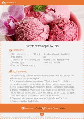 64
Sobremesas
Rendimento - Tempo de Preparo -
MODO DE PREPARO
INGREDIENTES
Sorvete de Morango Low Carb
- 300g de Creme de Leite + 200ml de
Creme de Leite
- 2 Gelatinas em Pó de Morango Zero
- 200ml de Água
- 1 Suco em Pó Zero de Morango
- 2 Colheres (sopa) de Emulsificante
Gel
- 1 Colher (sopa) de Liga Neutra
- Adoçante Culinário
1. Disponha o 300g de creme de leite em um recipiente e leve para o congelador
até o creme de leite quase congelar.
2. Em uma panela dissolva a gelatina em 100ml de água. Depois de hidratada
acrescente o restante da água e deixe que esfrie em temperatura ambiente.
3.Juntenoliquidificadoros200mldecremedeleite,ocremedeleitecongelado,
a gelatina hidratada, o imulsificante a liga neutra e bata bem até obter uma
mistura homogênea. Dissolva o suco de morango em um pouco de água,
crescente no liquidificar e bata mais até dobrar de tamanho.
4. Disponha a mistura em um pote e leve ao congelador até ficar firme.
5. Sirva em seguida e Boa Refeição.
6 Porções 50 Min
Imagem - Shutterstock
Licenciado para Lilian josiane Rodrigues de Oliveira - 56171595268 - Protegido por Eduzz.com
 