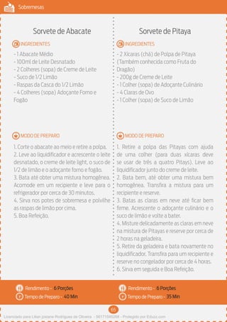 65
Sobremesas
MODO DE PREPARO
INGREDIENTES
MODO DE PREPARO
INGREDIENTES
Rendimento -
Tempo de Preparo -
Rendimento -
Tempo de Preparo -
Sorvete de Abacate
- 1 Abacate Médio
- 100ml de Leite Desnatado
- 2 Colheres (sopa) de Creme de Leite
- Suco de 1/2 Limão
- Raspas da Casca do 1/2 Limão
- 4 Colheres (sopa) Adoçante Forno e
Fogão
1. Corte o abacate ao meio e retire a polpa.
2. Leve ao liquidificador e acrescente o leite
desnatado, o creme de leite light, o suco de
1/2 de limão e o adoçante forno e fogão.
3. Bata até obter uma mistura homogênea.
Acomode em um recipiente e leve para o
refrigerador por cerca de 30 minutos.
4. Sirva nos potes de sobremesa e polvilhe
as raspas de limão por cima.
5. Boa Refeição.
Sorvete de Pitaya
- 2 Xícaras (chá) de Polpa de Pitaya
(Também conhecida como Fruta do
Dragão)
- 200g de Creme de Leite
- 1 Colher (sopa) de Adoçante Culinário
- 4 Claras de Ovo
- 1 Colher (sopa) de Suco de Limão
1. Retire a polpa das Pitayas com ajuda
de uma colher (para duas xícaras deve
se usar de três a quatro Pitays). Leve ao
liquidificador junto do creme de leite.
2. Bata bem, até obter uma mistura bem
homogênea. Transfira a mistura para um
recipiente e reserve.
3. Batas as claras em neve até ficar bem
firme. Acrescente o adoçante culinário e o
suco de limão e volte a bater.
4. Misture delicadamente as claras em neve
na mistura de Pitayas e reserve por cerca de
2 horas na geladeira.
5. Retire da geladeira e bata novamente no
liquidificador. Transfira para um recipiente e
reserve no congelador por cerca de 4 horas.
6. Sirva em seguida e Boa Refeição.
6 Porções 6 Porções
40 Min 35 Min
Licenciado para Lilian josiane Rodrigues de Oliveira - 56171595268 - Protegido por Eduzz.com
 