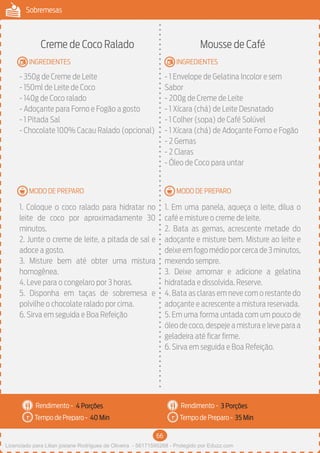 66
Sobremesas
MODO DE PREPARO
INGREDIENTES
MODO DE PREPARO
INGREDIENTES
Rendimento -
Tempo de Preparo -
Rendimento -
Tempo de Preparo -
Creme de Coco Ralado
- 350g de Creme de Leite
- 150ml de Leite de Coco
- 140g de Coco ralado
- Adoçante para Forno e Fogão a gosto
- 1 Pitada Sal
- Chocolate 100% Cacau Ralado (opcional)
1. Coloque o coco ralado para hidratar no
leite de coco por aproximadamente 30
minutos.
2. Junte o creme de leite, a pitada de sal e
adoce a gosto.
3. Misture bem até obter uma mistura
homogênea.
4. Leve para o congelaro por 3 horas.
5. Disponha em taças de sobremesa e
polvilhe o chocolate ralado por cima.
6. Sirva em seguida e Boa Refeição
Mousse de Café
- 1 Envelope de Gelatina Incolor e sem
Sabor
- 200g de Creme de Leite
- 1 Xícara (chá) de Leite Desnatado
- 1 Colher (sopa) de Café Solúvel
- 1 Xícara (chá) de Adoçante Forno e Fogão
- 2 Gemas
- 2 Claras
- Óleo de Coco para untar
1. Em uma panela, aqueça o leite, dilua o
café e misture o creme de leite.
2. Bata as gemas, acrescente metade do
adoçante e misture bem. Misture ao leite e
deixeemfogomédioporcercade3minutos,
mexendo sempre.
3. Deixe amornar e adicione a gelatina
hidratada e dissolvida. Reserve.
4. Bata as claras em neve com o restante do
adoçante e acrescente a mistura reservada.
5. Em uma forma untada com um pouco de
óleo de coco, despeje a mistura e leve para a
geladeira até ficar firme.
6. Sirva em seguida e Boa Refeição.
4 Porções 3 Porções
40 Min 35 Min
Licenciado para Lilian josiane Rodrigues de Oliveira - 56171595268 - Protegido por Eduzz.com
 