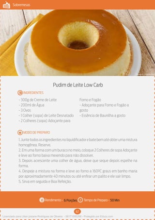 67
Sobremesas
Rendimento - Tempo de Preparo -
MODO DE PREPARO
INGREDIENTES
Pudim de Leite Low Carb
- 300g de Creme de Leite
- 200ml de Água
- 3 Ovos
- 1 Colher (sopa) de Leite Desnatado
- 2 Colheres (sopa) Adoçante para
Forno e Fogão
- Adoçante para Forno e Fogão a
gosto
- Essência de Baunilha a gosto
1.Juntetodososingredientesnoliquidificadorebatebematéobterumamistura
homogênea. Reserve.
2.Emumaformacomumburaconomeio,coloque2ColheresdesopaAdoçante
e leve ao forno baixa mexendo para não dissolver.
3. Depois acrescente uma colher de água, deixe que seque depois espelhe na
forma.
4. Despeje a mistura na forma e leve ao forno a 160ºC graus em banho maria
por aproximadamente 40 minutos ou até enfirar um palito e ele sair limpo.
5. Sirva em seguida e Boa Refeição.
6 Porções 50 Min
Imagem - Shutterstock
Licenciado para Lilian josiane Rodrigues de Oliveira - 56171595268 - Protegido por Eduzz.com
 