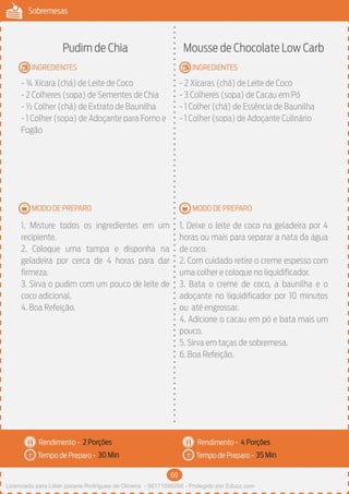 69
Sobremesas
MODO DE PREPARO
INGREDIENTES
MODO DE PREPARO
INGREDIENTES
Rendimento -
Tempo de Preparo -
Rendimento -
Tempo de Preparo -
Pudim de Chia
- ¾ Xícara (chá) de Leite de Coco
- 2 Colheres (sopa) de Sementes de Chia
- ½ Colher (chá) de Extrato de Baunilha
- 1 Colher (sopa) de Adoçante para Forno e
Fogão
1. Misture todos os ingredientes em um
recipiente.
2. Coloque uma tampa e disponha na
geladeira por cerca de 4 horas para dar
firmeza.
3. Sirva o pudim com um pouco de leite de
coco adicional.
4. Boa Refeição.
Mousse de Chocolate Low Carb
- 2 Xícaras (chá) de Leite de Coco
- 3 Colheres (sopa) de Cacau em Pó
- 1 Colher (chá) de Essência de Baunilha
- 1 Colher (sopa) de Adoçante Culinário
1. Deixe o leite de coco na geladeira por 4
horas ou mais para separar a nata da água
de coco.
2. Com cuidado retire o creme espesso com
uma colher e coloque no liquidificador.
3. Bata o creme de coco, a baunilha e o
adoçante no liquidificador por 10 minutos
ou até engrossar.
4. Adicione o cacau em pó e bata mais um
pouco.
5. Sirva em taças de sobremesa.
6. Boa Refeição.
2 Porções 4 Porções
30 Min 35 Min
Licenciado para Lilian josiane Rodrigues de Oliveira - 56171595268 - Protegido por Eduzz.com
 