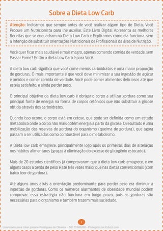 7
Sobre a Dieta Low Carb
Atenção: Indicamos que sempre antes de você realizar algum tipo de Dieta, Você
Procure um Nutricionista para lhe auxiliar. Este Livro Digital Apresenta as melhores
Receitas que se enquadram na Dieta Low Carb e Explicamos como ela funciona, sem
a Intenção de substituir orientações Nutricionais de Profissionais da área de Nutrição.
Você quer ficar mais saudável e mais magro, apenas comendo comida de verdade, sem
Passar Fome? Então a dieta Low Carb é para Você.
A dieta low carb significa que você come menos carboidratos e uma maior proporção
de gorduras. O mais importante é que você deve minimizar a sua ingestão de açúcar
e amidos e comer comida de verdade. Você pode comer alimentos deliciosos até que
esteja satisfeito, e ainda perder peso.
O principal objetivo da dieta low carb é obrigar o corpo a utilizar gordura como sua
principal fonte de energia na forma de corpos cetônicos que irão substituir a glicose
obtida através dos carboidratos.
Quando isso ocorre, o corpo está em cetose, que pode ser definida como um estado
metabólico onde o corpo não mais obtém energia a partir da glicose. O resultado é uma
mobilização das reservas de gordura do organismo (queima de gordura), que agora
passam a ser utilizadas como combustível para o metabolismo.
A Dieta low carb emagrece, principalmente logo após os primeiros dias de alteração
nos hábitos alimentares (graças à eliminação do excesso de glicogênio estocado).
Mais de 20 estudos científicos já comprovaram que a dieta low carb emagrece, e em
alguns casos a perda de peso é até três vezes maior que nas dietas convencionais (com
baixo teor de gordura).
Até alguns anos atrás a orientação predominante para perder peso era diminuir a
ingestão de gorduras. Como os números alarmantes de obesidade mundial podem
comprovar, essa estratégia não funciona em longo prazo, pois as gorduras são
necessárias para o organismo e também trazem mais saciedade.
Licenciado para Lilian josiane Rodrigues de Oliveira - 56171595268 - Protegido por Eduzz.com
 