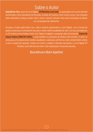 73
Sobre o Autor
Makallister Reis, autor do Livro Digital 101 Receitas Low Carb, se especializou em cursos da área
de Nutrição, como Atendente de Nutrição, Auxiliar de Cozinha, entre outros cursos. Sua simpatia
pelos alimentos começou desde cedo e, assim, resolveu estudar mais como funcionava as dietas
e a composição dos alimentos.
Estudou a fundo sobre Dieta Low Carb e resolveu desenvolver o Livro Digital com o intuito de
ajudaraspessoasacontrolaremseupesoeobtermelhorqualidadedevida.Comisso,eleelaborou
as 101 receitas encontradas neste Livro Digital corrigidas e avaliadas pela Nutricionista Elaine De
Souza Viana (CRN/SP 14315), a qual auxiliou no processo de eficácia das receitas. O autor se
preocupou em proporcionar receitas saudáveis e saborosas, de forma a não comprometer a dieta
e nem a saúde das pessoas. Criado com todo o cuidado e atenção necessária, o Livro Digital 101
Receitas Low Carb procura levar mais saúde para a mesa das pessoas.
Boa leitura e Bom Apetite!
Licenciado para Lilian josiane Rodrigues de Oliveira - 56171595268 - Protegido por Eduzz.com
 