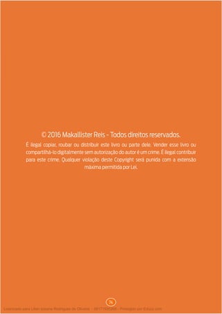 74
É ilegal copiar, roubar ou distribuir este livro ou parte dele. Vender esse livro ou
compartilhá-lo digitalmente sem autorização do autor é um crime. É ilegal contribuir
para este crime. Qualquer violação deste Copyright será punida com a extensão
máxima permitida por Lei.
© 2016 Makallister Reis - Todos direitos reservados.
Licenciado para Lilian josiane Rodrigues de Oliveira - 56171595268 - Protegido por Eduzz.com
 