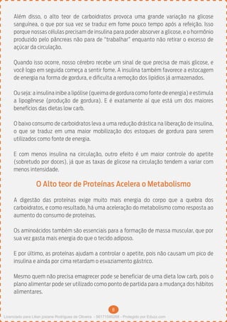 8
Além disso, o alto teor de carboidratos provoca uma grande variação na glicose
sanguínea, o que por sua vez se traduz em fome pouco tempo após a refeição. Isso
porque nossas células precisam de insulina para poder absorver a glicose, e o hormônio
produzido pelo pâncreas não para de “trabalhar” enquanto não retirar o excesso de
açúcar da circulação.
Quando isso ocorre, nosso cérebro recebe um sinal de que precisa de mais glicose, e
você logo em seguida começa a sentir fome. A insulina também favorece a estocagem
de energia na forma de gordura, e dificulta a remoção dos lipídios já armazenados.
Ou seja: a insulina inibe a lipólise (queima de gordura como fonte de energia) e estimula
a lipogênese (produção de gordura). E é exatamente aí que está um dos maiores
benefícios das dietas low carb.
O baixo consumo de carboidratos leva a uma redução drástica na liberação de insulina,
o que se traduz em uma maior mobilização dos estoques de gordura para serem
utilizados como fonte de energia.
E com menos insulina na circulação, outro efeito é um maior controle do apetite
(sobretudo por doces), já que as taxas de glicose na circulação tendem a variar com
menos intensidade.
O Alto teor de Proteínas Acelera o Metabolismo
A digestão das proteínas exige muito mais energia do corpo que a quebra dos
carboidratos, e como resultado, há uma aceleração do metabolismo como resposta ao
aumento do consumo de proteínas.
Os aminoácidos também são essenciais para a formação de massa muscular, que por
sua vez gasta mais energia do que o tecido adiposo.
E por último, as proteínas ajudam a controlar o apetite, pois não causam um pico de
insulina e ainda por cima retardam o esvaziamento gástrico.
Mesmo quem não precisa emagrecer pode se beneficiar de uma dieta low carb, pois o
plano alimentar pode ser utilizado como ponto de partida para a mudança dos hábitos
alimentares.
Licenciado para Lilian josiane Rodrigues de Oliveira - 56171595268 - Protegido por Eduzz.com
 