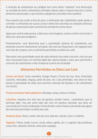 9
A restrição de carboidratos no cardápio tem como efeito “colateral” uma diminuição
na vontade de comer carboidratos refinados (doces, pães e massas brancas) e outros
alimentos processados, o que facilita a adoção de uma dieta mais saudável.
Para aqueles que estão acima do peso, a eliminação dos carboidratos pode ajudar a
controlar a compulsão por açúcar, já que a dieta low carb reduz as variações drásticas
de glicose responsáveis pelo aumento da vontade de comer doces.
Agora que você já sabe porque a dieta low carb emagrece, vamos conferir como fazer a
dieta low carb para emagrecer.
Primeiramente, você determina qual a quantidade máxima de carboidratos que
pretende consumir diariamente (em geral, não mais de 20 gramas) e em seguida fazer
uma lista de compras com os alimentos permitidos na dieta low carb.
Não existe uma quantidade exata de cada alimento que pode consumir, uma vez que
não é necessário fazer um controle rígido das calorias desde, é claro, que você limite o
consumo de carboidratos e não ultrapasse o ponto de saciedade.
Alimentos Permitidos na Dieta Low Carb
Carnes em Geral: Carne vermelha, Frango, Peixes e Frutos do mar, Ovos. Embutidos
(salsicha, mortadela, linguiça, peito de peru, etc.) são permitidos, mas deve-se ficar
atento à quantidade de sódio (que promove retenção de líquidos) e de carboidratos
nos rótulos.
Frutas com baixo índice glicêmico: Morango, cereja, amora e mirtilos.
Laticínios: Aqueles com alto teor de gordura contêm menos carboidratos que os
laticínios light, mas por outro lado são ricos em gordura saturada, que deve ser
consumida com muita moderação. Creme de leite, cream cheese e parmesão são alguns
dos laticínios permitidos na dieta low carb.
Gorduras boas: Nozes, azeite, óleo de coco, abacate, salmão, atum e sardinha.
Vegetais: Folhas verdes (couve, rúcula, alface, agrião, etc.) e vegetais não amiláceos
(couve flor, rabanete, brócolis, alho poró, aspargo).
Licenciado para Lilian josiane Rodrigues de Oliveira - 56171595268 - Protegido por Eduzz.com
 