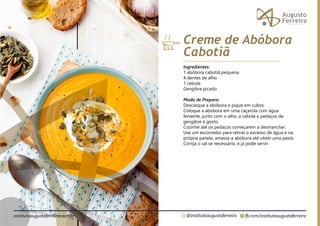 fb.com/institutoaugustoferreira
@institutoaugustoferreira
institutoaugustoferreira.com.br
Ingredientes:
1 abóbora cabotiã pequena
4 dentes de alho
1 cebola
Gengibre picado
Modo de Preparo:
Descasque a abóbora e pique em cubos.
Coloque a abóbora em uma caçarola com água
fervente, junto com o alho, a cebola e pedaços de
gengibre à gosto.
Cozinhe até os pedaços começarem a desmanchar.
Use um escorredor para retirar o excesso de água e na
própria panela, amasse a abóbora até obter uma pasta.
Corrija o sal se necessário, e já pode servir.
Creme de Abóbora
Cabotiã
 