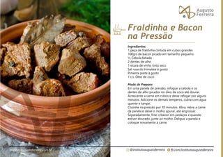 fb.com/institutoaugustoferreira
@institutoaugustoferreira
institutoaugustoferreira.com.br
Ingredientes:
1 peça de fraldinha cortada em cubos grandes
100grs de bacon picado em tamanho pequeno
½ Cebola fatiada
2 dentes de alho
1 xícara de vinho tinto seco
Sal rosa do Himalaia à gosto
Pimenta preta à gosto
1 c.s. Óleo de coco
Modo de Preparo:
Em uma panela de pressão, refogue a cebola e os
dentes de alho picados no óleo de coco até dourar.
Acrescente a carne em cubos e deixe refogar por alguns
minutos. Adicione os demais temperos, cubra com água
quente e tampe.
Cozinhe na pressão por 30 minutos. Abra, retire a carne
da panela e deixe o molho apurar, até engrossar.
Separadamente, frite o bacon em pedaços e quando
estiver dourado, junte ao molho. Deligue a panela e
coloque novamente a carne.
Fraldinha e Bacon
na Pressão
 